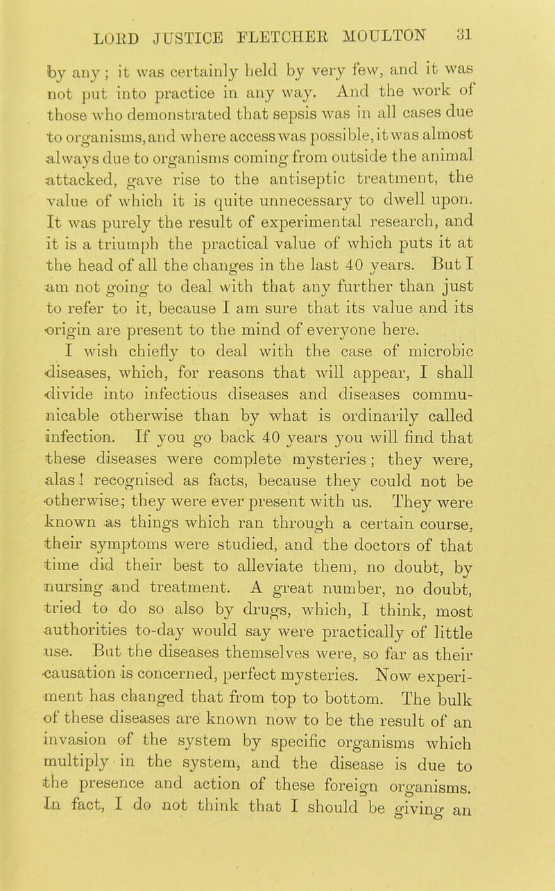 by any ; it was certainly held by very few, and it was not put into practice in any way. And the work of those who demonstrated that sepsis was in all cases due to org-an isms, and where access was possible, it was almost always due to organisms coming from outside the animal attacked, gave rise to the antiseptic treatment, the value of which it is quite unnecessary to dwell upon. It was purely the result of experimental research, and it is a triumph the practical value of which puts it at the head of all the changes in the last 40 years. But I am not going to deal with that any further than just to refer to it, because I am sure that its value and its origin are present to the mind of everyone here. I wish chiefly to deal with the case of microbic •diseases, which, for reasons that will appear, I shall divide into infectious diseases and diseases commu- nicable otherwise than by what is ordinarily called infection. If you go back 40 years you will find that these diseases were complete mysteries; they were, alas ! recognised as facts, because they could not be otherwise^ they were ever present with us. They were known as things which ran through a certain course, their symptoms were studied, and the doctors of that time did their best to alleviate them, no doubt, by nursing and treatment, A great number, no doubt, tried to do so also by drugs, which, I think, most authorities to-day would say were practically of little use. But the diseases themselves were, so far as their ■causation is concerned, perfect mysteries. Now experi- ment has changed that from top to bottom. The bulk of these diseases are known now to be the result of an invasion of the system by specific organisms which multiply in the system, and the disease is due to the presence and action of these foreign organisms. In fact, I do not think that I should be civino' an O to WJ.J.