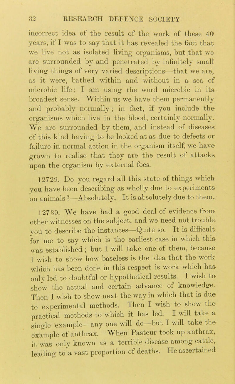 incorrect idea of the result of the work of these 40 years, if I was to say that it has revealed the fact that we live not as isolated living organisms, but that we are surrounded by and penetrated by infinitely smalt living things of very varied descriptions—that we are, as it were, bathed within and without in a sea of microbic life ; I am usinof the word microbic in its. broadest sense. Within us we have them permanently and probably normally; in fact, if you include the organisms which live in the blood, certainly normally. We are surrounded by them, and instead of diseases of this kind having to be looked at as due to defects or failure in normal action in the organism itself, we have grown to realise that they are the result of attacks upon the organism by external foes. 12729. Do you regard all this state of things which you have been describing as wholly due to experiments on animals ?—Absolutely. It is absolutely due to them. 12730. We have had a good deal of evidence from other witnesses on the subject, and we need not trouble you to describe the instances—Quite so. It is difficult for me to say which is the earliest case in which this was established; but I will take one of them, because I wish to show how baseless is the idea that the work which has been done in this respect is work which has only led to doubtful or hypothetical results. I wish to- show the actual and certain advance of knowledge. Then I wish to show next the way in which that is duo to experimental methods. Then I wish to show the- practical methods to which it has led. I will take a single example—any one will do—but I will take the example of anthrax. When Pasteur took up anthrax, it was only known as a terrible disease among cattle, leading to a vast proportion of deaths. He ascertained