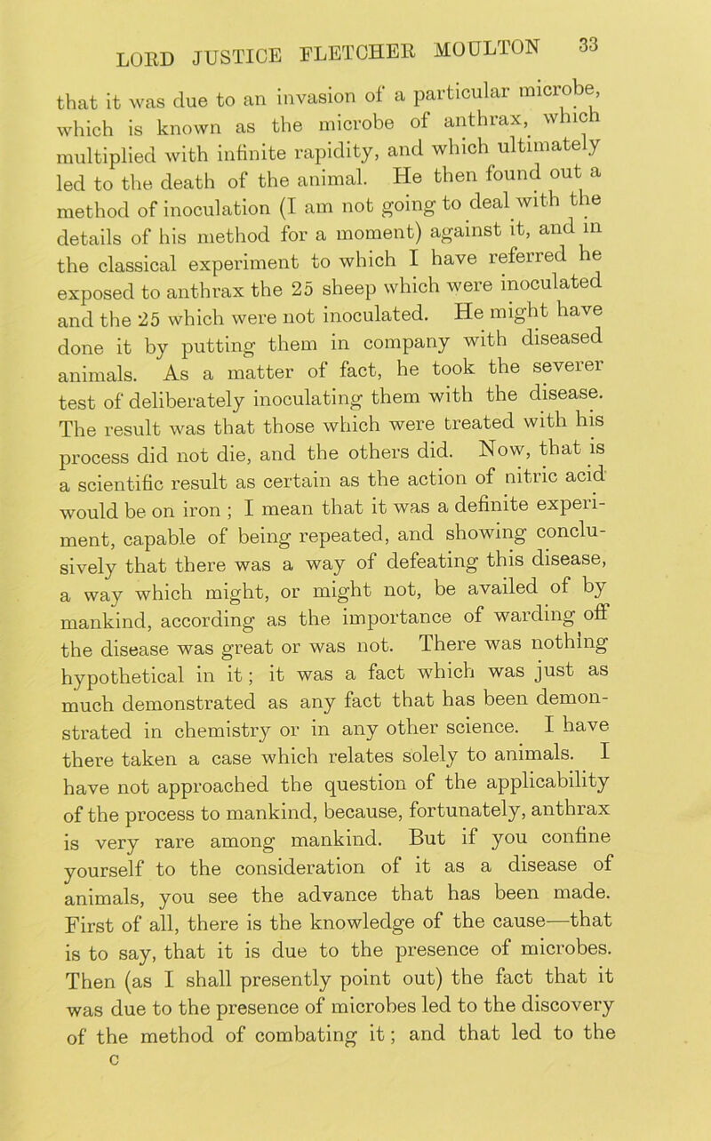that it was due to an invasion of a particular microbe, which is known as the microbe of anthrax,^ which multiplied with infinite rapidity, and which ultimately led to the death of the animal. He then found out a method of inoculation (I am not going to deal with the details of his method for a moment) against it, and m the classical experiment to which I have referred he exposed to anthrax the 25 sheep which were inoculated and the 25 which were not inoculated. He might have done it by putting them in company with diseased animals. As a matter of fact, he took the severer test of deliberately inoculating them with the disease. The result was that those which were treated with his process did not die, and the others did. Now, that is a scientific result as certain as the action of nitric acid would be on iron ; I mean that it was a definite experi- ment, capable of being repeated, and showing conclu- sively that there was a way of defeating this disease, a way which might, or might not, be availed of by mankind, according as the importance of warding off the disease was great or was not. There was nothing hypothetical in it; it was a fact which was just as much demonstrated as any fact that has been demon- strated in chemistry or in any other science. I have there taken a case which relates solely to animals. I have not approached the question of the applicability of the process to mankind, because, fortunately, anthrax is very rare among mankind. But if you confine yourself to the consideration of it as a disease of animals, you see the advance that has been made. First of all, there is the knowledge of the cause—that is to say, that it is due to the presence of microbes. Then (as I shall presently point out) the fact that it was due to the presence of microbes led to the discovery of the method of combating it; and that led to the c
