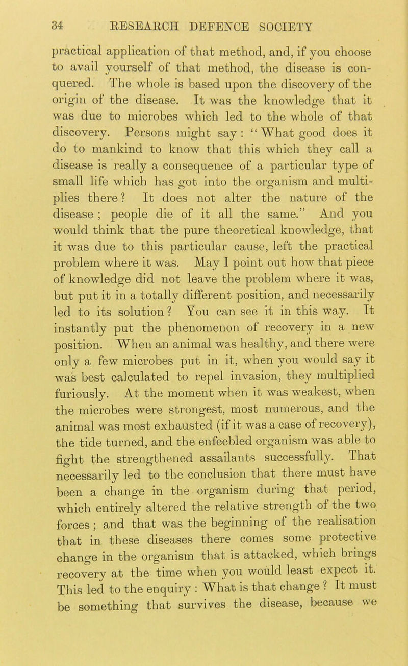 practical application of that method, and, if you choose to avail yourself of that method, the disease is con- quered. The whole is based upon the discovery of the origin of the disease. It was the knowledge that it was due to microbes which led to the whole of that discovery. Persons might say : “ What good does it do to mankind to know that this which they call a disease is really a consequence of a particular type of small life which has got into the organism and multi- plies there? It does not alter the nature of the disease ; people die of it all the same.” And you would think that the pure theoretical knowledge, that it was due to this particular cause, left the practical problem where it was. May I point out how that piece of knowledge did not leave the problem where it was, but put it in a totally different position, and necessarily led to its solution ? You can see it in this way. It instantly put the phenomenon of recovery in a new position. When an animal was healthy, and there were only a few microbes put in it, when you would say it was best calculated to repel invasion, they multiplied furiously. At the moment when it was weakest, when the microbes were strongest, most numerous, and the animal was most exhausted (if it was a case of recovery), the tide turned, and the enfeebled organism was able to fight the strengthened assailants successfully. That necessarily led to the conclusion that there must have been a change in the organism during that period, which entirely altered the relative strength of the two forces; and that was the beginning of the realisation that in these diseases there comes some protective change in the organism that is attacked, which brings recovery at the time when you would least expect it. This led to the enquiry : What is that change ? It must be something that survives the disease, because we