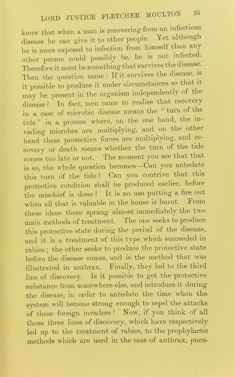 know that when a man is recovering from an infectious disease he can give it to other people. Yet althougi he is more exposed to infection from himself than any other person could possibly be, he is not infecte . Therefore it must be something that survives the disease. Then the question came ; If it survives the disease, is it possible to produce it under circumstances so that it may be present in the organism independently of the disease ? In fact, men came to realise that recovery in a case of microbic disease means the “ turn of the tide ” in a process where, on the one hand, the in- vading microbes are multiplying, and on the other hand these protective forces are multiplying, and re- covery or death means whether the turn of the tide comes too late or not. The moment you see that that is so, the whole question becomes—Can you antedate this'turn of the tide? Can you contrive that this protective condition shall be produced earliei, before the mischief is done? It is no use putting a fiie out when all that is valuable in the house is burnt. From these ideas there sprang almost immediately the two main methods of treatment. The one seeks to produce this protective state during the period of the disease, and it is a treatment of this type which succeeded in rabies 5 the other seeks to produce the piotective state before the disease comes, and is the method that was illustrated in anthrax. Finally, they led to the third line of discovery. Is it possible to get the protective substance from somewhere else, and introduce it during the disease, in order to antedate the time when the system will become strong enough to repel the attacks of these foreign invaders ? Now, if you think of all those three lines of discovery, which have respectively led up to the treatment of rabies, to the prophylactic methods which are used in the case of anthrax, pneu-