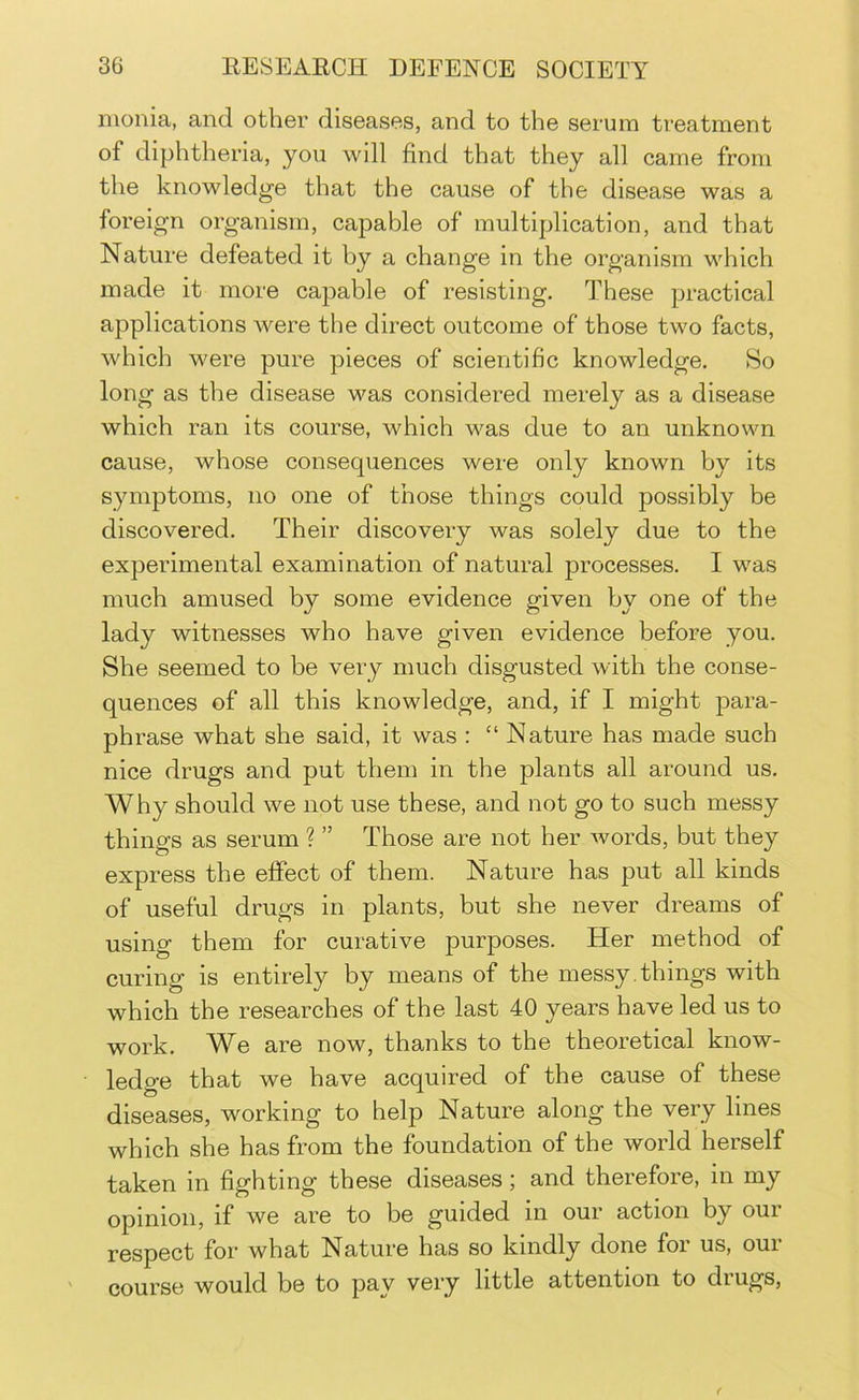 monia, and other diseases, and to the serum treatment of diphtheria, you will find that they all came from the knowledge that the cause of the disease was a foreign organism, capable of multiplication, and that Nature defeated it hy a change in the organism which made it more capable of resisting. These practical applications Avere the direct outcome of those two facts, which were pure pieces of scientific knowledge. So long as the disease was considered merely as a disease which ran its course, which was due to an unknown cause, whose consequences were only known by its symptoms, no one of those things could possibly be discovered. Their discovery was solely due to the experimental examination of natural processes. I was much amused by some evidence given by one of the lady witnesses who have given evidence before you. She seemed to be very much disgusted with the conse- quences of all this knowledge, and, if I might para- phrase what she said, it was : “ Nature has made such nice drugs and put them in the plants all around us. Why should we not use these, and not go to such messy things as serum ? ” Those are not her Avords, but they express the effect of them. Nature has put all kinds of useful drugs in plants, but she never dreams of using them for curative purposes. Her method of curing is entirely by means of the messy.things with which the researches of the last 40 years have led us to work. We are now, thaiiks to the theoretical know- ledge that we have acquired of the cause of these diseases, working to help Nature along the very lines which she has from the foundation of the world herself taken in fighting these diseases; and therefore, in my opinion, if we are to be guided in our action by our respect for what Nature has so kindly done for us, our course would be to pay very little attention to drugs.