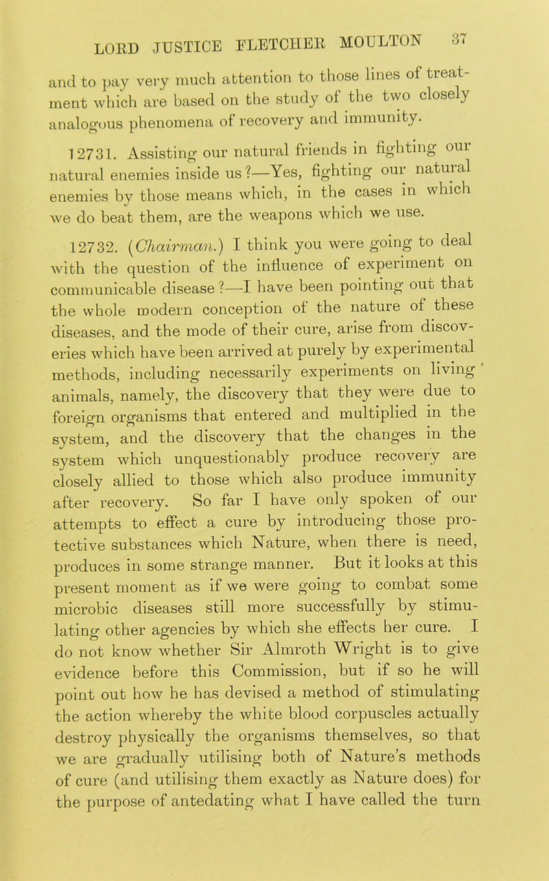 and to pay very much attention to those lines of treat- ment which are based on the study of the two closely analogous phenomena of recovery and immunity. 12731. Assisting our natural friends in fighting our natural enemies inside us ?—Yes, fighting oui natuial enemies bv those means which, in the cases in which we do beat them, are the weapons which we use. 12732. (^Chairman.) I think you were going to deal with the question of the influence of experiment on communicable disease ?—I have been pointing out that the whole modern conception of the nature of these diseases, and the mode of their cure, arise from discov- eries which have been arrived at purely by experimental methods, including necessarily experiments on living animals, namely, the discovery that they were due to foreign organisms that entered and multiplied in the system, and the discovery that the changes in the system which unquestionably produce recovery are closely allied to those which also produce immunity after recovery. So far I have only spoken of our attempts to effect a cure by introducing those pro- tective substances which Nature, when there is need, produces in some strange manner. But it looks at this present moment as if we were going to combat some microbic diseases still more successfully by stimu- lating other agencies by which she effects her cure. I do not know whether Sir Almroth Wright is to give evidence before this Commission, but if so he will point out how he has devised a method of stimulating the action whereby the white blood corpuscles actually destroy physically the organisms themselves, so that we are gradually utilising both of Nature’s methods of cure (and utilising them exactly as Nature does) for the purpose of antedating what I have called the turn
