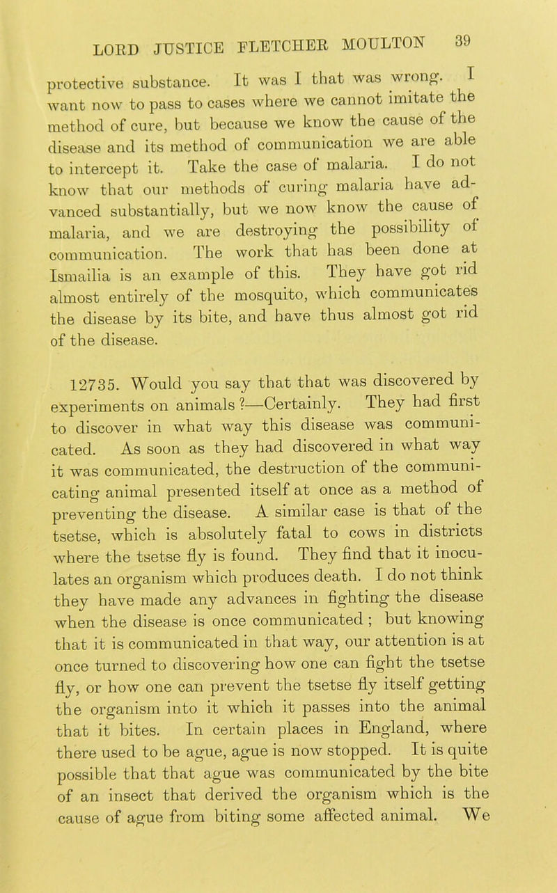 protective substance. It was I that was wrong. I Avant now to pass to cases where we cannot imitate the method of cure, but because we know the cause of the disease and its method of communication we are able to intercept it. Take the case of malaria. I do not know that our methods of curing malaria have ad- vanced substantially, but we now know the cause of malaria, and we are destroying the possibility of communication. The work that has been done at Ismailia is an example of this. They have got rid almost entirely of the mosquito, which communicates the disease by its bite, and have thus almost got rid of the disease. 12735. Would you say that that was discovered by experiments on animals ?—Certainly. They had first to discover in what way this disease was communi- cated. As soon as they had discovered in what way it was communicated, the destruction of the communi- cating animal presented itself at once as a method of preventing the disease. A similar case is that of the tsetse, which is absolutely fatal to cows in districts where the tsetse fly is found. They find that it inocu- lates an organism which produces death. I do not think they have made any advances in fighting the disease when the disease is once communicated ; but knowing that it is communicated in that way, our attention is at once turned to discovering how one can fight the tsetse fly, or how one can prevent the tsetse fly itself getting the organism into it which it passes into the animal that it bites. In certain places in England, where there used to be ague, ague is now stopped. It is quite possible that that ague was communicated by the bite of an insect that derived the organism which is the cause of ague from biting some affected animal. We