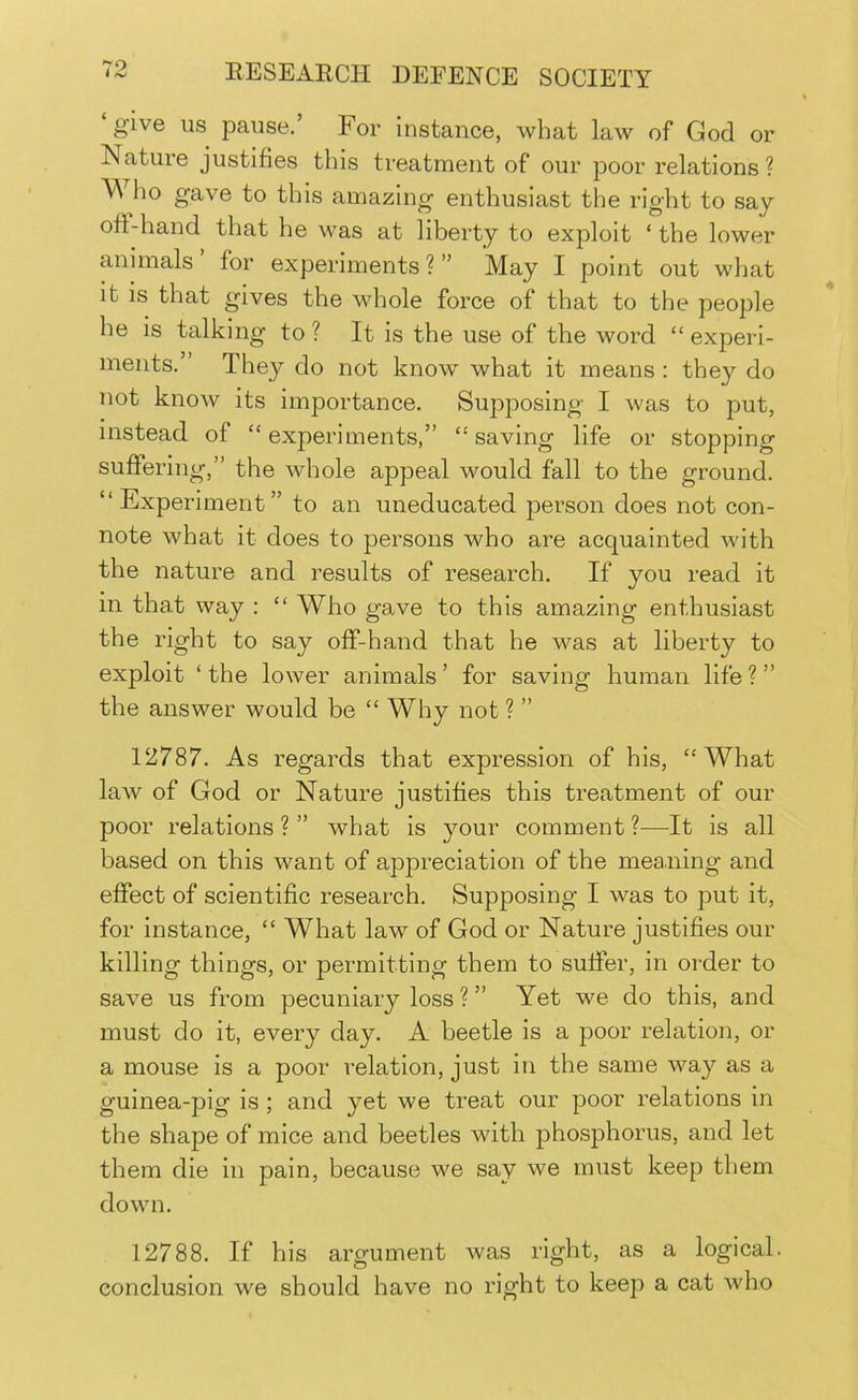 give us pause.’ For Instance, what law of God or Nature justifies this treatment of our poor relations ? Who gave to this amazing enthusiast the right to say off-hand that he was at liberty to exploit ‘ the lower animals for experiments ? ” May I point out what it is that gives the whole force of that to the people he is talking to ? It is the use of the word “ experi- ments.” They do not know what it means : they do not know its importance. Suj^posing I was to put, instead of “experiments,” “saving life or stopping suffering,” the whole appeal would fall to the ground. “Experiment” to an uneducated person does not con- note what it does to persons who are acquainted with the nature and results of research. If you read it in that way : “ Who gave to this amazing enthusiast the right to say off-hand that he was at liberty to exploit ‘ the lower animals ’ for saving human life ? ” the answer would be “ Why not ? ” 12787. As regards that expression of his, “What law of God or Nature justifies this treatment of our poor relations ? ” what is your comment ?—It is all based on this want of appreciation of the meaning and effect of scientific research. Supposing I was to put it, for instance, “ What law of God or Nature justifies our killing things, or permitting them to suffer, in order to save us from pecuniary loss ? ” Yet we do this, and must do it, every day. A beetle is a poor relation, or a mouse is a poor relation, just in the same way as a guinea-pig is ; and yet we treat our poor relations in the shape of mice and beetles with phosphorus, and let them die in pain, because we say we must keep them down. 12788. If his argument was right, as a logical, conclusion we should have no right to keep a cat who