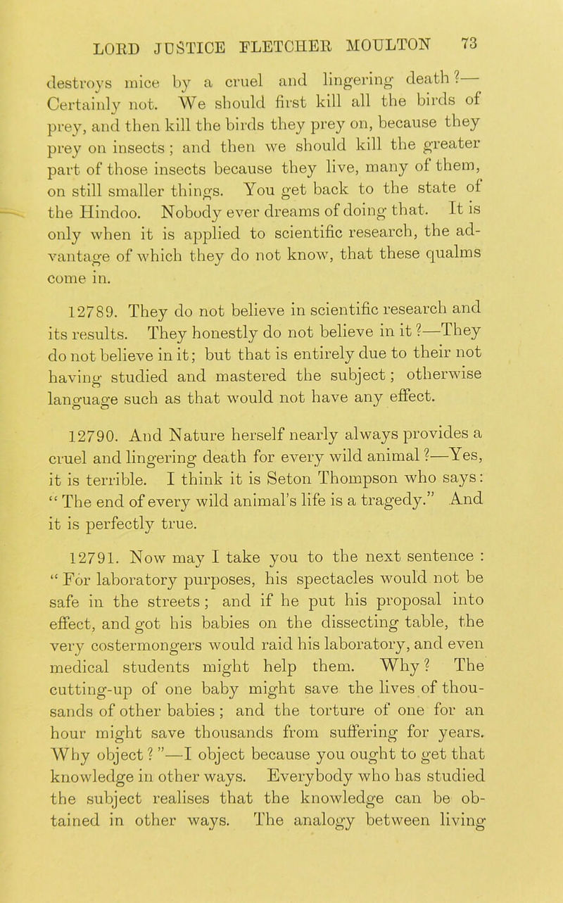 destroys mice by a cruel and lingering death ? Certainly not. We should first kill all the birds of prey, and then kill the birds they prey on, because they prey on insects; and then we should kill the greater part of those insects because they live, many of them, on still smaller things. You get back to the state of the Hindoo. Nobody ever dreams of doing that. It is only when it is applied to scientific research, the ad- vantage of which they do not know, that these qualms come in. 12789. They do not believe in scientific research and its results. They honestly do not believe in it ?—They do not believe in it; but that is entirely due to their not having studied and mastered the subject; otherwise lancruaofe such as that would not have any effect. 12790. And Nature herself nearly always provides a cruel and lingering death for every wild animal ?—Yes, it is terrible. I think it is Seton Thompson who says: “ The end of every wild animal’s life is a tragedy.” And it is perfectly true. 12791. Now may I take you to the next sentence : “ For laboratory purposes, his spectacles would not be safe in the streets ; and if he put his proposal into effect, and got his babies on the dissecting table, the very costermongers would raid his laboratory, and even medical students might help them. Why ? The cutting-up of one baby might save the lives of thou- sands of other babies ; and the torture of one for an hour might save thousands from suffering for years. Why object ? ”—I object because you ought to get that knowledge in other ways. Everybody who has studied the .subject realises that the knowledge can be ob- tained in other ways. The analogy between living