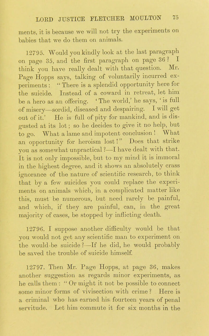 ments, it is because we will not try the experiments on babies that we do them on animals. 12795. Would you kindly look at the last paragraph on page 35, and the first paragraph on page 36 ? I think you have really dealt with that question. Mr. Page Hopps says, talking of voluntarily incurred ex- periments : “ There is a splendid opportunity here for the suicide. Instead of a coward in retreat, let him be a hero as an offering. ‘ The world,’ he says, ‘ is full of misery—sordid, diseased and despairing. I will get out of it.’ He is full of pity for mankind, and is dis- gusted at its lot; so he decides to give it no help, but to go. What a lame and impotent conclusion ! What an opportunity for heroism lost! ” Does that strike you as somewhat unpractical ?—I have dealt with that. It is not only impossible, but to ray mind it is immoral in the highest degree, and it shows an absolutely crass iofnorance of the nature of scientific research, to think that by a few suicides you could replace the experi- ments on animals which, in a complicated matter like this, must be numerous, but need rarely be painful, and which, if they are painful, can, in the great majority of cases, be stopped by inflicting death. 12796. I suppose another difficulty would be that you would not get any scientific man to experiment on the would-be suicide ?—If he did, he would probably be saved the trouble of suicide himself 12797. Then Mr. Page Hopps, at page 36, makes another suggestion as regards minor experiments, as he calls them : “Or might it not be possible to connect some minor forms of vivisection with crime ? Here is a criminal who has earned his fourteen years of penal servitude. Let him commute it for six months in the