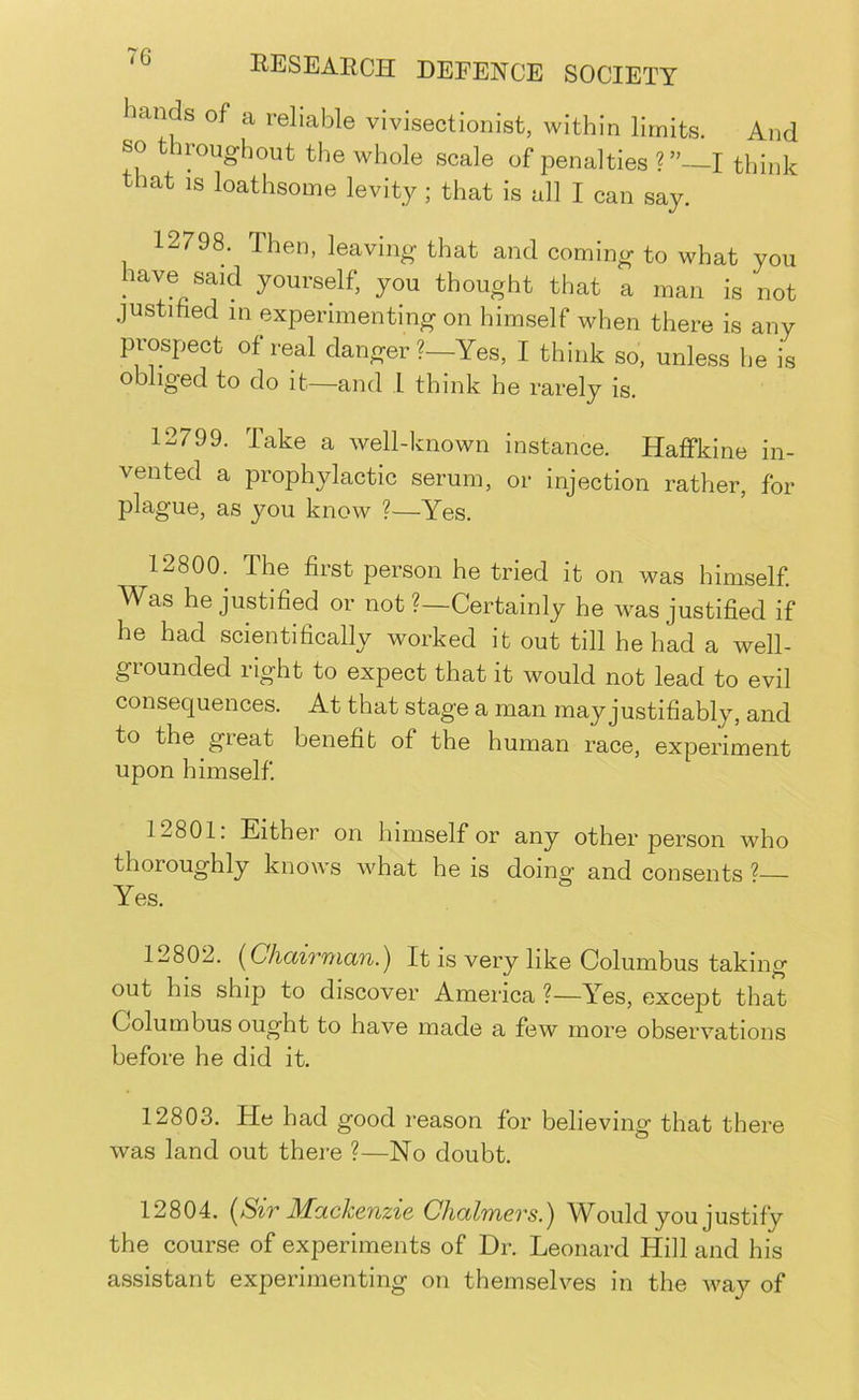 hands of a reliable vivisectionist, within limits. And so t iroughout the whole scale of penalties ?”—I think that IS loathsome levity; that is all I can say. 12798. Then, leaving that and coming to what you have said yourself, you thought that a man is not justified in experimenting on himself when there is any prospect of real danger?—Yes, I think so, unless he is obliged to do it—and i think he rarely is. 12799. Take a well-known instance. Haffkine in- vented a prophylactic serum, or injection rather, for plague, as you know ?—Yes. 12800. The first person he tried it on was himself Was he justified or not ?—Certainly he was justified if he had scientifically worked it out till he had a well- grounded right to expect that it would not lead to evil consequences. At that stage a man may justifiably, and to the great benefit of the human race, experiment upon himself 12801. Either on himself or any other person who thoroughly knows what he is doing’ and consents ^— Yes. 12802. [Chairman.) It is very like Columbus taking out his ship to discover America ?—Yes, except that Columbus ought to have made a few more observations before he did it. 12803. He had good reason for believing that there was land out there ?—No doubt. 12804. {Sir Mackenzie Chalmers.) Would you justify the course of experiments of Dr. Leonard Hill and his assistant experimenting on themselves in the way of