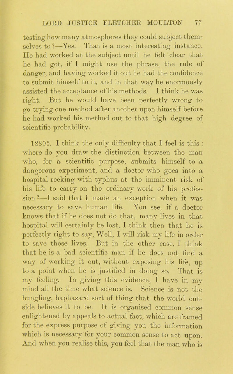 testing how many atmospherevS they could subject them- selves to ?—Yes. That is a most interesting instance. He had worked at the subject until he felt clear that he had got, if I might use the phrase, the rule of danger, and having worked it out he had the confidence to submit himself to it, and in that way he enormously assisted the acceptance of his methods. I think he was right. But he would have been perfectly wrong to go trying one method after another upon himself before he had worked his method out to that high degree of scientific probability. 12805. I think the only difficulty that I feel is this : where do you draw the distinction between the man who, for a scientific purpose, submits himself to a dangerous experiment, and a doctor who goes into a hospital reeking with typhus at the imminent risk of his life to carry on the ordinary work of his profes- sion ?—I said that I made an exception when it was necessary to save human life. You see, if a doctor knows that if he does not do that, many lives in that hospital will certainly be lost, I think then that he is perfectly right to say. Well, I will risk my life in order to save those lives. But in the other case, I think that he is a bad scientific man if he does not find a way of working it out, without exposing his life, up to a point when he is justified in doing so. That is my feeling. In giving this evidence, I have in my mind all the time what science is. Science is not the bungling, haphazard sort of thing that the world out- side believes it to be. It is organised common sense enlightened by appeals to actual fact, which are framed for the express purpose of giving you the information which is necessary for your common sense to act upon. And when you realise this, you feel that the man who is