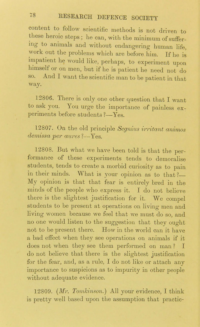 content to follow scientific methods is not driven to these heroic steps ; he can, with the minimum of suffer- ing' to animals and without endangering human life, work out the problems which are before him. If he is impatient he would like, perhaps, to experiment upon himself or on men, but if he is patient he need not do so. And I want the scientific man to be patient in that way. 12806. There is only one other question that I want to ask you. You urge the importance of painless ex- periments before students ?—Yes. 12807. On the old principle Segnius irritant animos demissa per aures ?—Yes. 12808. But what we have been told is that the per- formance of these experiments tends to demoralise students, tends to create a morbid curiosity as to pain in their minds. What is your opinion as to that ? My opinion is that that fear is entirely bred in the minds of the people who express it. I do not believe there is the slightest justification for it. We compel students to be present at operations on living men and living women because we feel that we must do so, and no one would listen to the suggestion that they ought not to be present there. How in the world can it have a bad effect when they see operations on animals if it does not when they see them performed on man ? I do not believe that there is the slightest justification for the fear, and, as a rule, I do not like or attach any importance to suspicions as to impurity in other people without adequate evidence. 12809. [Mr. Tomhinson.) All your evidence, I think is pretty well based upon the assumption that practic-
