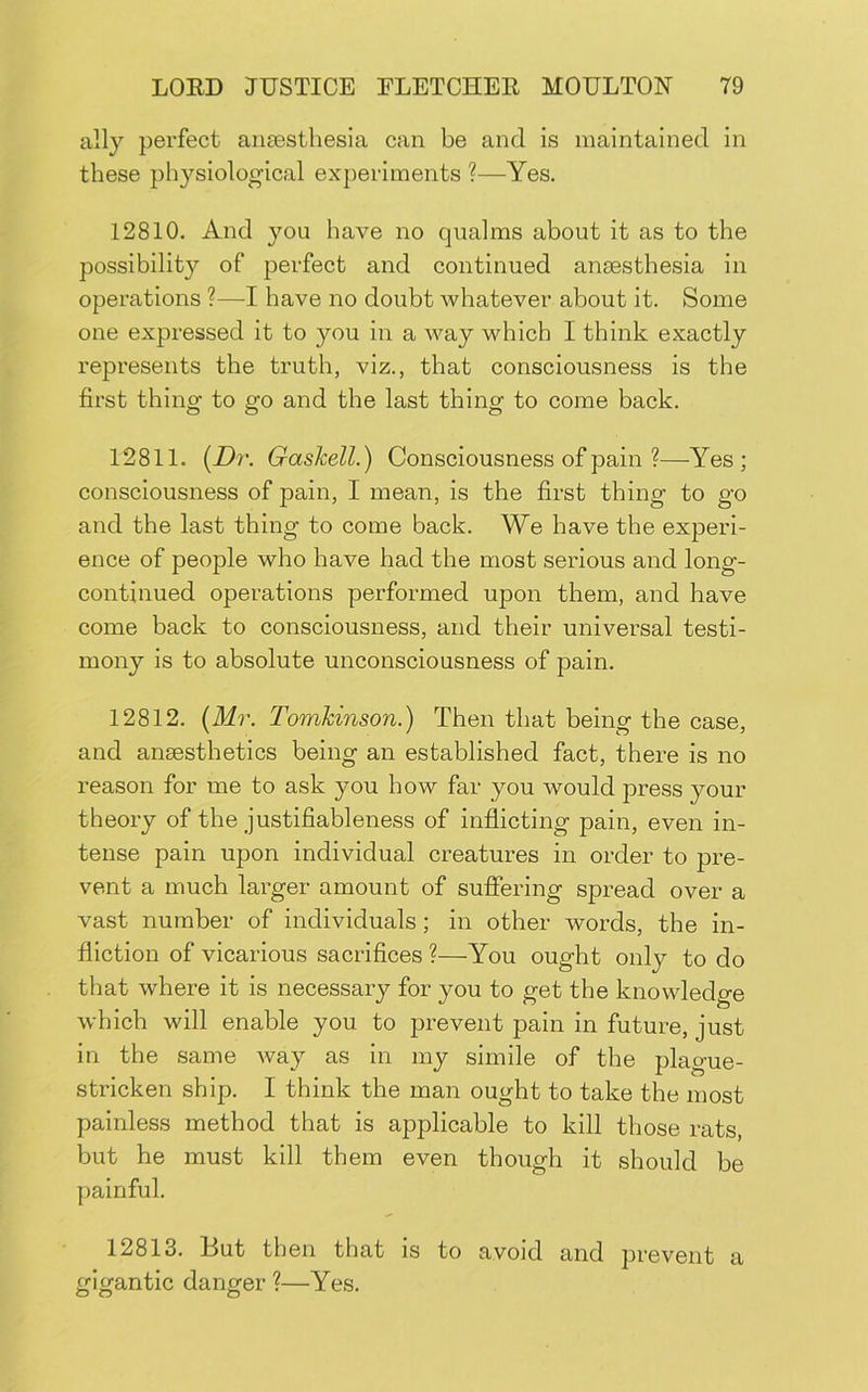 ally perfect aiisesthesia can be and is maintained in these physiological experiments ?—Yes. 12810. And you have no qualms about it as to the possibility of perfect and continued anaesthesia in operations ?—I have no doubt whatever about it. Some one expressed it to you in a way which I think exactly represents the truth, viz., that consciousness is the first thing to go and the last thing to come back. 12811. (Z)r. Gashell.) Consciousness of pain ?—Yes; consciousness of pain, I mean, is the first thing to go and the last thing to come back. We have the experi- ence of people who have had the most serious and long- continued operations performed upon them, and have come back to consciousness, and their universal testi- mony is to absolute unconsciousness of pain. 12812. {Mr. Tomhinson.) Then that being the case, and anaesthetics being an established fact, there is no reason for me to ask you how far you would press your theory of the justifiableness of inflicting pain, even in- tense pain upon individual creatures in order to pre- vent a much larger amount of suffering spread over a vast number of individuals; in other words, the in- fliction of vicarious sacrifices ?—You ought only to do that where it is necessary for you to get the knowledge which will enable you to prevent pain in future, just in the same way as in my simile of the plague- stricken ship. I think the man ought to take the most painless method that is applicable to kill those rats, but he must kill them even though it should be painful. 12813. Hut then that is to avoid and prevent a gigantic danger ?—Yes.