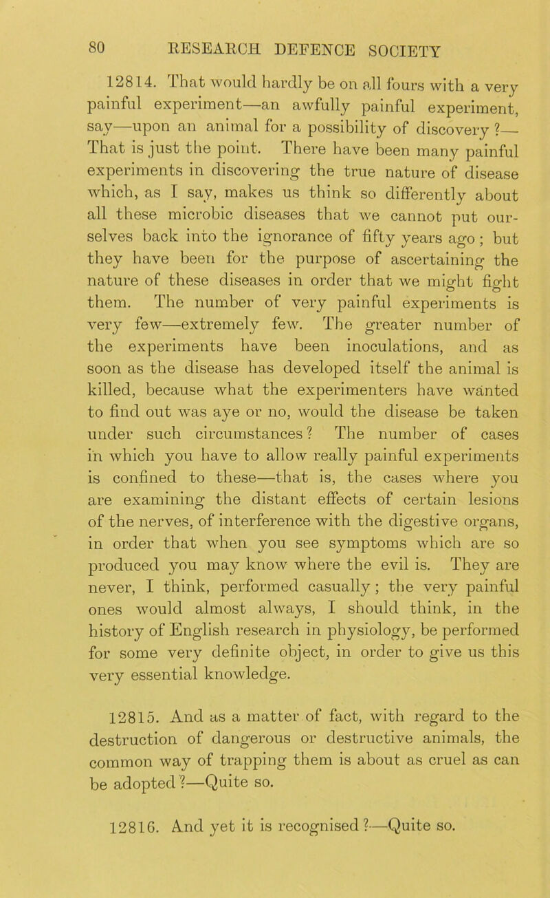 12814. That would hardly be on all fours with a very painful experiment—an awfully painful experiment, say—upon an animal for a possibility of discovery ? That is just tlie point. There have been many painful experiments in discovering the true nature of disease which, as I say, makes us think so differently about all these microbic diseases that we cannot put our- selves back into the ignorance of fifty years ago; but they have been for the purpose of ascertaining the nature of these diseases in order that we might fight them. The number of very painful experiments is very few—extremely few. The greater number of the experiments have been inoculations, and as soon as the disease has developed itself the animal is killed, because what the experimenters have wanted to find out was aye or no, would the disease be taken under such circumstances ? The number of cases in which you have to allow really painful experiments is confined to these—that is, the cases where you are examining the distant effects of certain lesions of the nerves, of interference with the digestive organs, in order that when you see symptoms which are so produced you may know where the evil is. They are never, I think, performed casually; the very painful ones would almost always, I should think, in the history of English research in physiology, be performed for some very definite object, in order to give us this very essential knowledge. 12815. And as a matter of fact, with regard to the destruction of dangerous or destructive animals, the common way of trapping them is about as cruel as can be adopted ?—Quite so. 12816. And yet it is recognised?—Quite so.