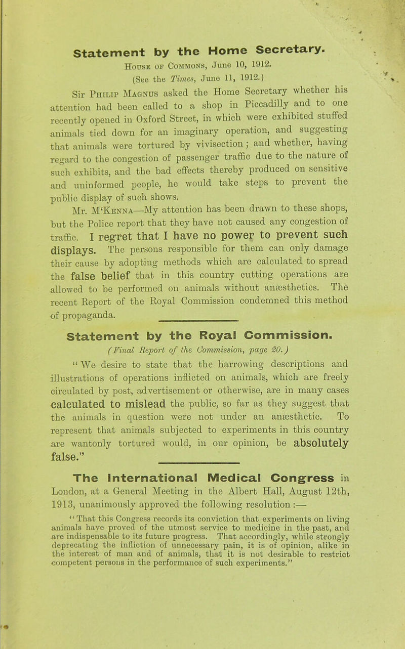 statement by the Home Secretary. House of Commons, June 10, 1912. (See the Times, Juno 11, 1912.) Sir Philip Magnus asked the Home Secretary whether his attention had been called to a shop in Piccadilly and to one recently opened in Oxford Street, in which were exhibited stuffed animals tied down for an imaginary operation, and suggesting that animals were tortured by vivisection; and wbether, having regard to the congestion of passenger traffic due to the nature of such exhibits, and the bad effects thereby produced on sensitive and uninformed people, he would take steps to pievent the public display of such shows. Mr. M'Kenna—My attention has been drawn to these shops, but the Police report that they have not caused any congestion of traffic. I regret that I have no power to prevent such displays. The persons responsible for them can only damage their cause by adopting methods which are calculated to spread the false belief that in this country cutting operations are allowed to be performed on animals without anaesthetics. The recent Report of the Royal Commission condemned this method of propaganda. Statement by the Royal Commission. (Final Report of the Commission, page 20.) “We desire to state that the hai-rowing descriptions and illustrations of operations inflicted on animals, which are freely circulated by post, advertisement or otherwise, are in many cases calculated to mislead the public, so far as they suggest that the animals in question were not under an anaesthetic. To represent that animals subjected to experiments in this country are wantonly tortured would, in our opinion, be absolutely false.” The international Medical Congfress in London, at a General Meeting in the Albert Hall, August 12th, 1913, unanimously approved the following resolution:— “ That this Congress records its conviction that experiments on living animals have proved of the utmost service to medicine in the past, and are indispensable to its future progress. That accordingly, while strongly deprecating the Infliction of unnecessary pain, it is of opinion, alike in the interest of man and of animals, that it is not desirable to restrict competent persons in the performance of such experiments.”