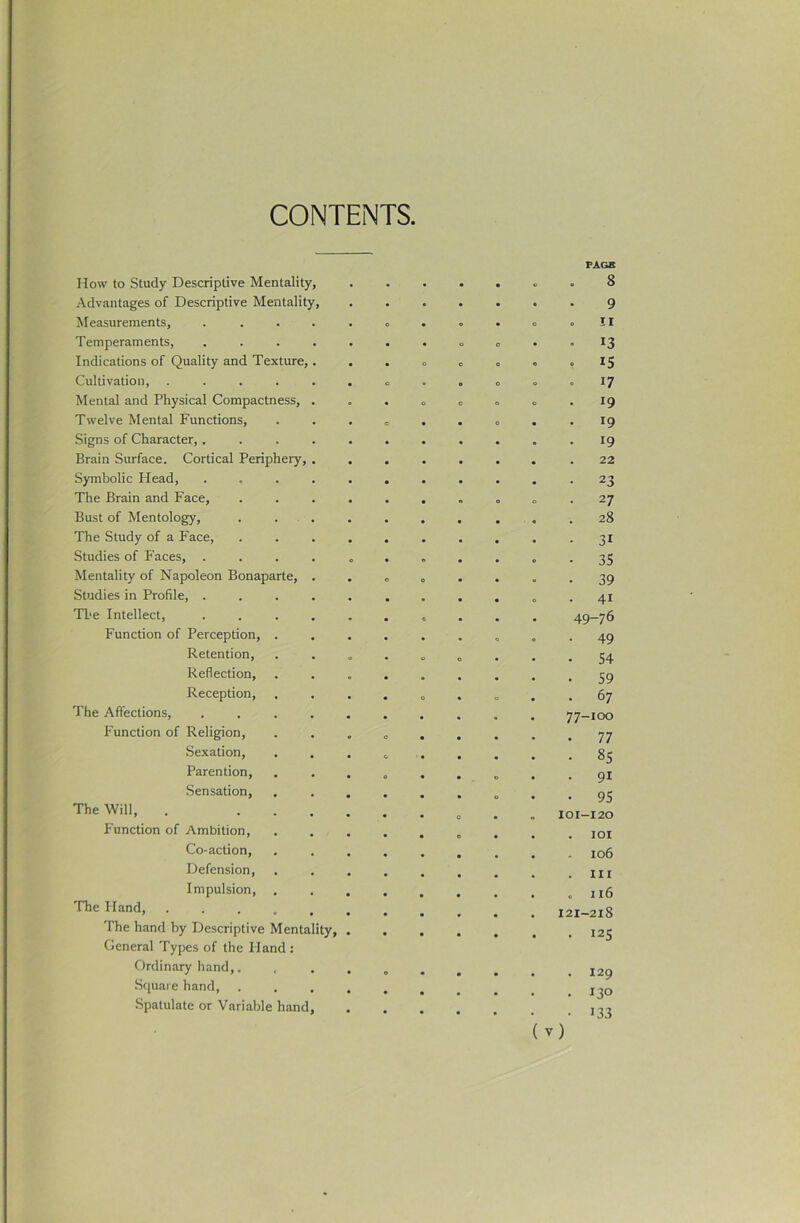 CONTENTS, How to Study Descriptive Mentality, • FAGS 8 Advantages of Descriptive Mentality, • • • 9 Measurements, ..... c • O . II Temperaments, ..... • o o • • 13 Indications of Quality and Texture,. o o 0 o . 15 Cultivation, ...... o • e o . 17 Mental and Physical Compactness, . o o o O • 19 Twelve Mental Functions, e • • O . 19 Signs of Character, ..... • • . 19 Brain Surface. Cortical Periphery, . 22 Symbolic Head, ..... • • 23 The Brain and Face, .... • O o • 27 Bust of Mentology, .... . 28 The Study of a Face, .... • 31 Studies of Faces, ..... • 35 Mentality of Napoleon Bonaparte, . o o • 39 Studies in Profile, ..... • . 41 The Intellect, ..... « 49-76 Function of Perception, . • 49 Retention, o 54 Reflection, • 59 Reception, • o O • 67 The Affections, ..... • 77-100 Function of Religion, 0 • • 77 Sexation, c. • 85 Parention, e . 91 .Sensation, • • 95 The Will, . .... 0 101-120 Function of Ambition, o . lOI Co-action, • . 106 Defension, . Ill Impulsion, • . 116 The Hand, 121-218 The hand by Descriptive Mentality, . . 125 General Types of the Hand: Ordinary hand,. • . 129 .Square hand, .... • . 130 Spatulate or Variable hand, • 133