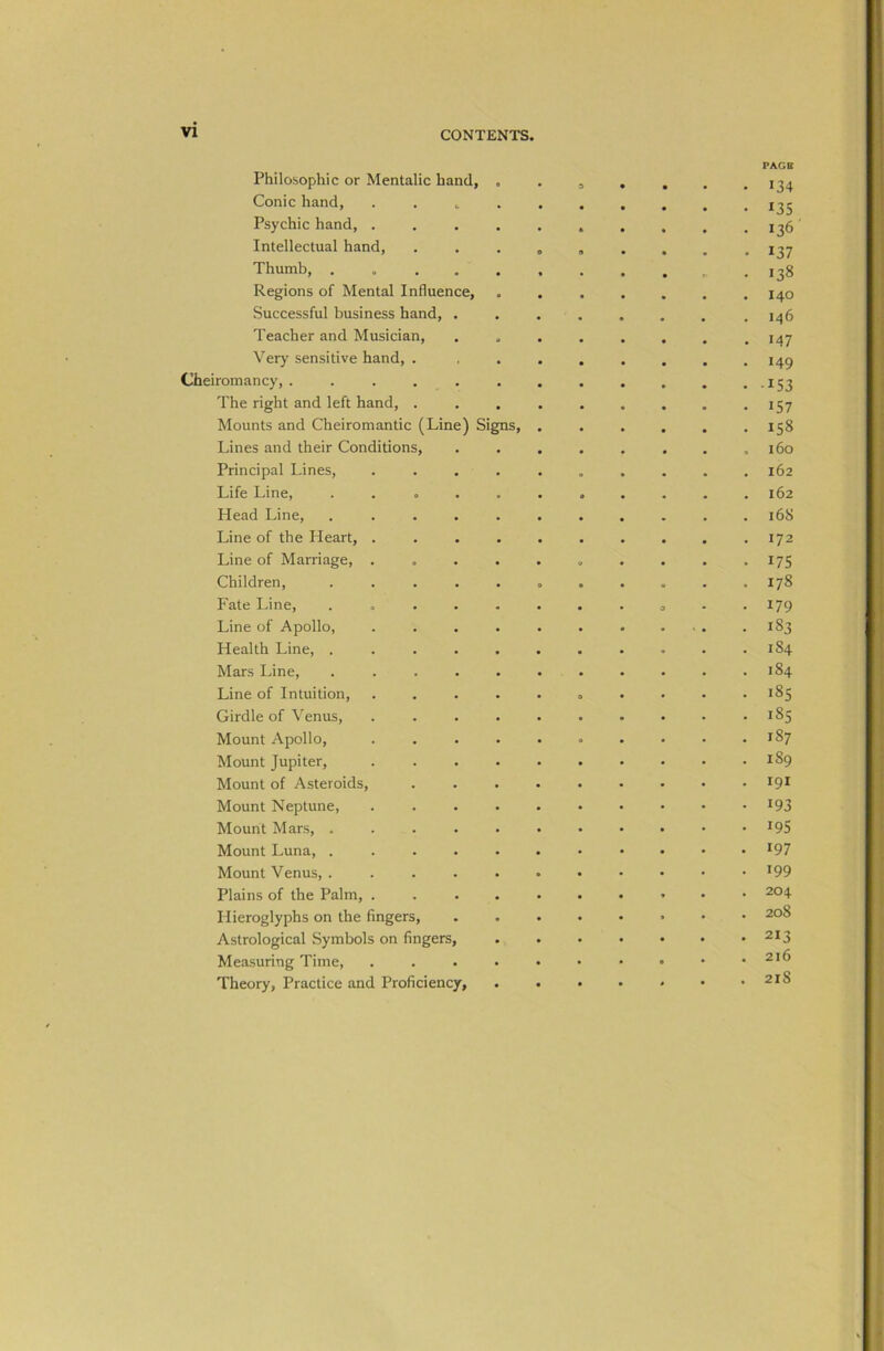 PAGE Philosophic or Mentalic hand, 134 Conic hand, 135 Psychic hand, . . . . . , . . . .136 Intellectual hand, . . . . , . . . . 137 Thumb, . 138 Regions of Mental Influence, ....... 140 Successful business hand, ....... . 146 Teacher and Musician, . . . . . . . .147 Very sensitive hand, . . . . . . . .149 Cheiromancy,. . . . . . . 153 The right and left hand, . . . . . . . . .157 Mounts and Cheiromantic (Line) Signs, ...... 158 Lines and their Conditions, . . . . . . . ,160 Principal Lines, .......... 162 Life Line, . . . . . . . . . . .162 Head Line, ........... 168 Line of the Heart, .......... 172 Line of Marriage, . . . . . . . . . .175 Children, ........... 178 Fate Line, . 179 Line of Apollo, . . . . . 183 Health Line, . . . . . . . . . • .184 Mars Line, . . . . . . . . . . .184 Line of Intuition, .......... 185 Girdle of Venus, . . . . . . . . . .185 Mount Apollo, . . . . . . . . . .187 Mount Jupiter, .......... 189 Mount of Asteroids, ......... 19* Mount Neptune, . . . . . . • • • ■ ^93 Mount Mars, ........... ^95 Mount Luna, . .......... ^97 Mount Venus, ........... ^99 Plains of the Palm, 204 Hieroglyphs on the fingers, ........ 208 Astrological Symbols on fingers, . . • • • • .213 Measuring Time, . . . . • • • • • .216 Theory, Practice and Proficiency, . . • • < • .218