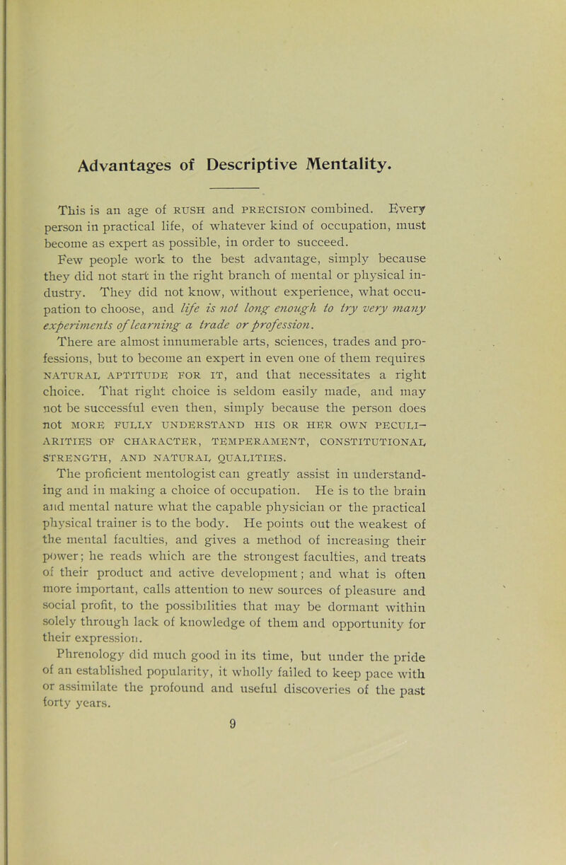 Advantages of Descriptive Mentality. This is an age of rush and precision combined. Every person in practical life, of whatever kind of occupation, must become as expert as possible, in order to succeed. Few people work to the best advantage, simply because they did not start in the right branch of mental or physical in- dustr3^ They did not know, without experience, what occu- pation to choose, and life is not long ejiougli to try very many experiments of learning a trade or professioii. There are almost innumerable arts, sciences, trades and pro- fessions, but to become an expert in even one of them requires NATURAL APTITUDE FOR IT, and that necessitates a right choice. That right choice is seldom easily made, and may not be successful even then, simply because the person does not MORE FULLY UNDERSTAND HIS OR HER OWN PECULI- ARITIES OF CHARACTER, TEMPERAMENT, CONSTITUTIONAL STRENGTH, AND NATURAL QUALITIES. The proficient mentologist can greatly assist in understand- ing and in making a choice of occupation. He is to the brain and mental nature what the capable physician or the practical physical trainer is to the body. He points out the weakest of the mental faculties, and gives a method of increasing their power; he reads which are the strongest faculties, and treats of their product and active development; and what is often more important, calls attention to new sources of pleasure and social profit, to the po.s.sibilities that may be dormant within solely through lack of knowledge of them and opportunity for their expression. Phrenology did much good in its time, but under the pride of an established popularity, it wholly failed to keep pace with or a-ssimilate the profound and useful discoveries of the past forty years.