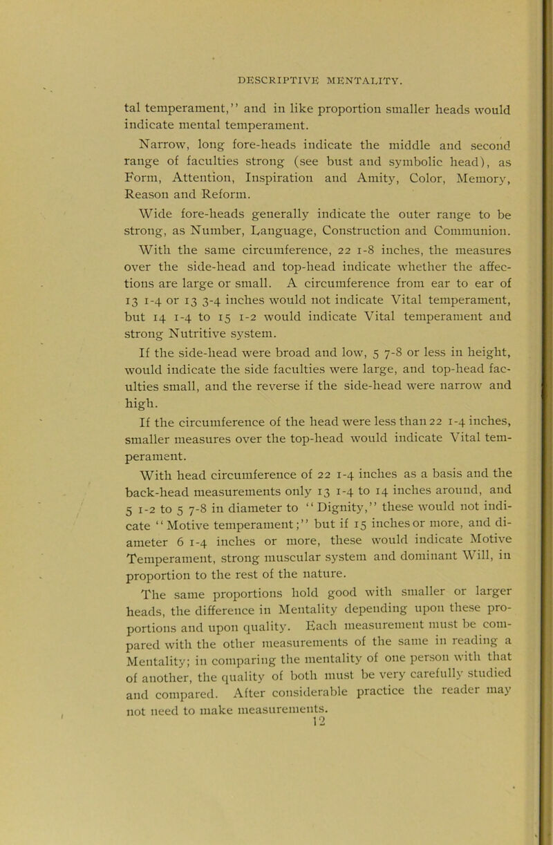 tal temperament,” and in like proportion smaller heads would indicate mental temperament. Narrow, long fore-heads indicate the middle and second range of faculties strong (see bust and symbolic head), as Form, Attention, Inspiration and Amity, Color, Memory, Reason and Reform. Wide fore-heads generally indicate the outer range to be strong, as Number, language. Construction and Communion. With the same circumference, 22 1-8 inches, the measures over the side-head and top-head indicate whether the affec- tions are large or small. A circumference from ear to ear of 13 1-4 or 13 3-4 inches would not indicate Vital temperament, but 14 1-4 to 15 1-2 would indicate Vital temperament and strong Nutritive system. If the side-head were broad and low, 5 7-8 or less in height, would indicate the side faculties were large, and top-head fac- ulties small, and the reverse if the side-head were narrow and high. If the circumference of the head were less than 22 1-4 inches, smaller measures over the top-head would indicate Vital tem- perament. With head circumference of 22 1-4 inches as a basis and the back-head measurements only 13 1-4 to 14 inches around, and 5 1-2 to 5 7-8 in diameter to “Dignity,” these would not indi- cate “Motive temperament;” but if 15 inches or more, and di- ameter 6 1-4 inches or more, these would indicate Motive Temperament, strong muscular system and dominant Will, in proportion to the rest of the nature. The same proportions hold good with smaller or larger heads, the difference in Mentality depending upon these pro- portions and upon quality. Each measurement must be com- pared with the other measurements of the same in reading a Mentality; in comparing the mentality of one person with that of another, the quality of both must be very careful!} studied and compared. After considerable practice the reader ma} not need to make measurements.