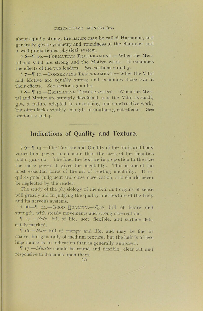 about equally strong, the nature may be called Harmonic, and generally gives svmmetry and roundness to the character and a well proportioned physical system. § 6—^ lo.—Formative Temperament.—When the Men- tal and Vital are strong and the Motive weak. It combines the effects of the two leaders. See sections 2 and 3. § 7—IF 11 •—Conserving Temperament.—When the Vital and Motive are equally strong, and combines those two in their effects. See sections 3 and 4. § 8—^ 12.—Estimative Temperament.—When the Men- tal and Motive are strongly developed, and the Vital is small, give a nature adapted to developing and constructive work, but often lacks vitality enough to produce great effects. See sections 2 and 4. Indications of Quality and Texture. § 9—IT 13.—The Texture and Qualit}^ of the brain and body varies their power much more than the sizes of the faculties and organs do. The finer the texture in proportion to the size the more power it gives the mentality. This is one of the mo.st essential parts of the art of reading mentality. It re- quires good judgment and close obser\”ation, and should never be neglected by the reader. The study of the physiology of the skin and organs of sense will greatly aid in judging the quality and texture of the body and its nervous systems. § 14.—Good Quality.—Eyes full of lu.stre and strength, with steady movements and strong observation. 1l 15-—Skin full of life, .soft, flexible, and surface deli- cately marked. f 16.—Hair full of energy and life, and may be fine or coarse, but generally of medium texture, but the hair is of less importance as an indication than is generally supposed. Il 17.—Muscles ^\\ow\6.h& round and flexible, clear cut and responsive to demands upon them.