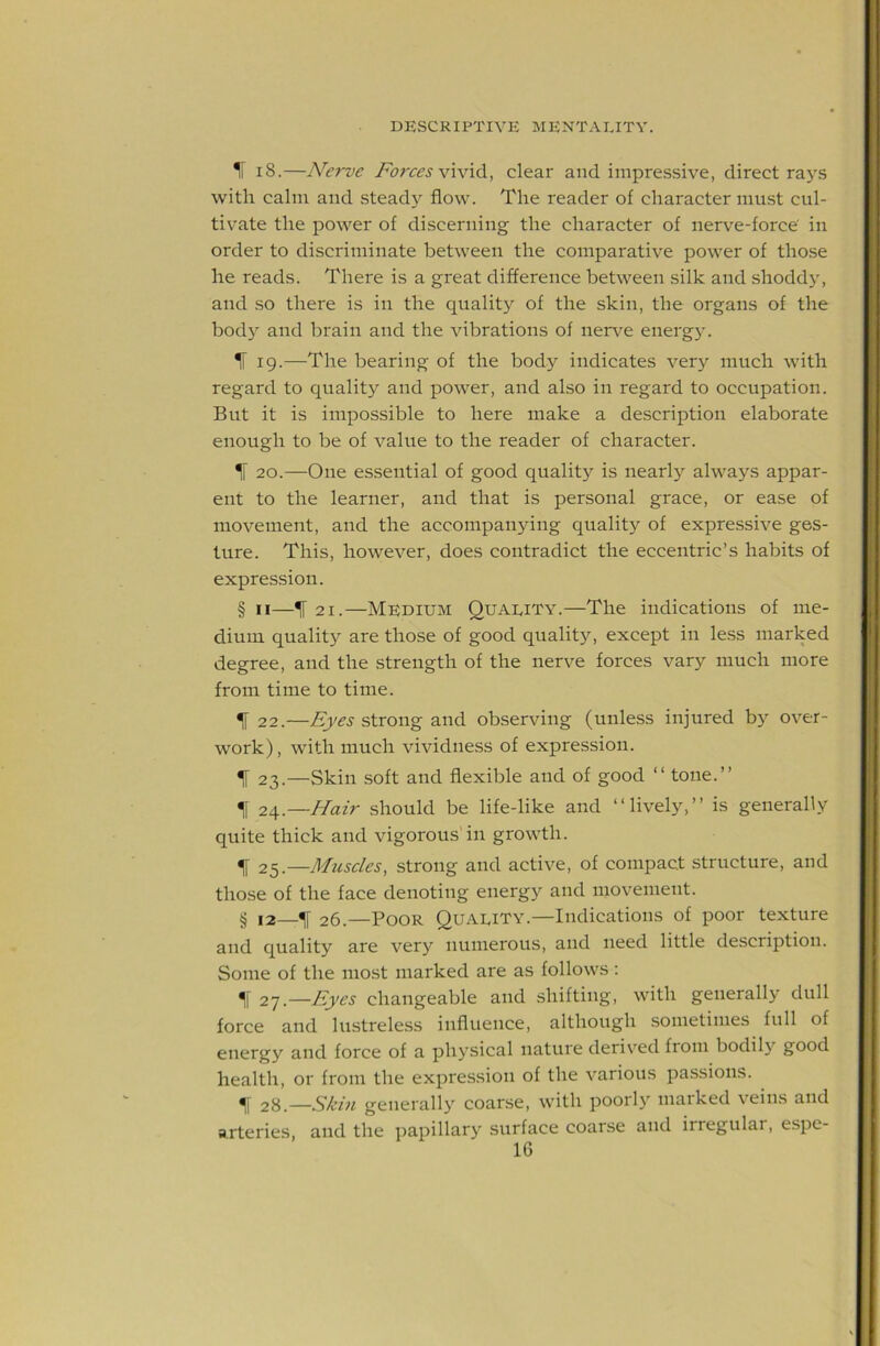 1[ 18.—Nerve Forces clear and impressive, direct rays with calm and steady flow. The reader of character must cul- tivate the power of discerning the character of nerve-force' in order to discriminate between the comparative power of those he reads. There is a great difference between silk and shoddy, and so there is in the quality of the skin, the organs of the bod}’’ and brain and the vibrations of ner\^e energy. IF 19.—The bearing of the body indicates very much with regard to quality and power, and also in regard to occupation. But it is impossible to here make a description elaborate enough to be of value to the reader of character. IF 20.—One essential of good qualit}^ is nearly always appar- ent to the learner, and that is personal grace, or ease of movement, and the accompanying quality of expressive ges- ture. This, however, does contradict the eccentric’s habits of expression. § II—^ 21.—Medium Quality.—The indications of me- dium qualit}^ are those of good quality, except in less marked degree, and the strength of the nerve forces vary much more from time to time. ^ 22.—Eyes strong and observing (unless injured bj’’ over- work) , with much vividness of expression. ^ 23.—Skin soft and flexible and of good “ tone.” II 2\.—Hair should be life-like and “lively,” is generally quite thick and vigorous'in growth. ^ 25.—Mziscles, strong and active, of compact structure, and those of the face denoting energy and movement. § 12—IF 26.—Poor Quality.—Indications of poor texture and quality are very numerous, and need little description. Some of the most marked are as follows : Eyes changeable and shifting, with generally dull force and lustreless influence, although sometimes full of energy and force of a physical nature derived from bodily good health, or from the expression of the various passions. 28.—Skin generally coarse, with poorly marked veins and arteries, and the ])apillary surface coarse and irregular, espe-