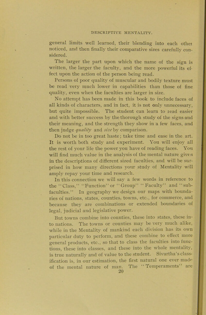 general limits well learned, their blending into each othei noticed, and then finally their comparative sizes carefully con- sidered. The larger the part upon which the name of the sign is written, the larger the facult}^ and the more powerful its ef- fect upon the action of the person being read. Persons of poor qualit}^ of muscular and bodily texture must be read ver}^ much lower in capabilities than those of fine qualit}', even when the faculties are larger in size. No attempt has been made in this book to include faces of all kinds of characters, and in fact, it is not onl}' unnecessary, but quite impossible. The student can learn to lead easier and with better success by the thorough study of the signs and their meaning, and the strength they show in a few faces, and then judge qicality and sisehy comparison. Do not be in too great haste; take time and ease in the art. It is worth both stud}^ and experiment. You will enjo}' all the rest of your life the power you have of reading faces. You will find much value in the analysis of the mental nature give n in the descriptions of different sized faculties, and will be .sur- prised in how man}'- directions your study of Mentality will amply repay your time and research. In this connection we will sa} a few words in reference to the “Class,” “Function” or “Group” “Faculty” and “sub- faculties.” In geography we design our maps with bounda- ries of nations, states, counties, towns, etc., for commerce, and because they are combinations or extended boundaries of legal, judicial and legislative power. But towns combine into counties, these into states, these in- to nations. The towns or counties may be very much alike, while in the Mentality of mankind each division has its own particular duty to perform, and these combine to effect more general products, etc., so that to class the faculties into func- tions, the.se into classes, and these into the whole mentalit)', is true naturally and of value to the student. Sivartha’s class- ification is, in our estimation, the first natural one ever macF* of the mental nature of man. The “Temperaments” are