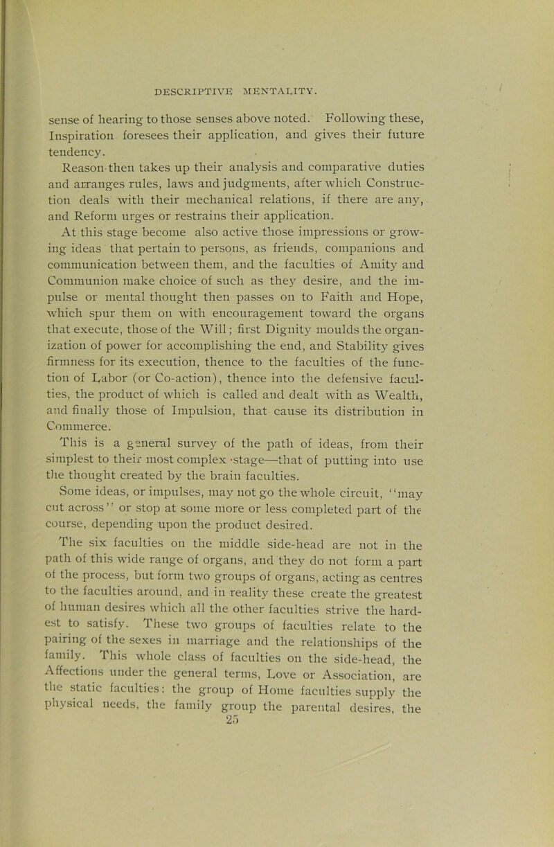sense of hearing to those senses above noted. Following these, Inspiration foresees their application, and gives their future tendency. Reason-then takes up their analysis and comparative duties and arranges rules, laws and judgments, after which Construc- tion deals with their mechanical relations, if there are any, and Reform urges or restrains their application. At this stage become also active those impressions or grow- ing ideas that pertain to persons, as friends, companions and communication between them, and the faculties of Amity and Communion make choice of such as they desire, and the im- pulse or mental thought then passes on to Faith and Hope, which spur them on with encouragement toward the organs that execute, those of the Will; first Dignity moulds the organ- ization of power for accomplishing the end, and Stability gives firmness for its execution, thence to the faculties of the func- tion of Dabor (or Co-action), thence into the defensive facul- ties, the product of which is called and dealt with as Wealth, and finally those of Impulsion, that cause its distribution in Commerce. This is a general survey of the path of ideas, from their simplest to their most complex -stage—that of putting into use the thought created by the brain faculties. Some ideas, or impulses, may not go the whole circuit, “may cut across’’ or .stop at some more or less completed part of the course, depending upon the product desired. The six faculties on the middle side-head are not in the path of this wide range of organs, and they do not form a part of the process, but form two groups of organs, acting as centres to the faculties around, and in reality these create the greate.st of human desires which all the other faculties strive the hard- e.st to satisfy. These two groups of faculties relate to the pairing of the sexes in marriage and the relationships of the family. This whole class of faculties on the side-head, the Affections under the general terms. Love or Association, are the static faculties: the group of Home faculties supply the physical needs, the family group the parental desires, the 2.)
