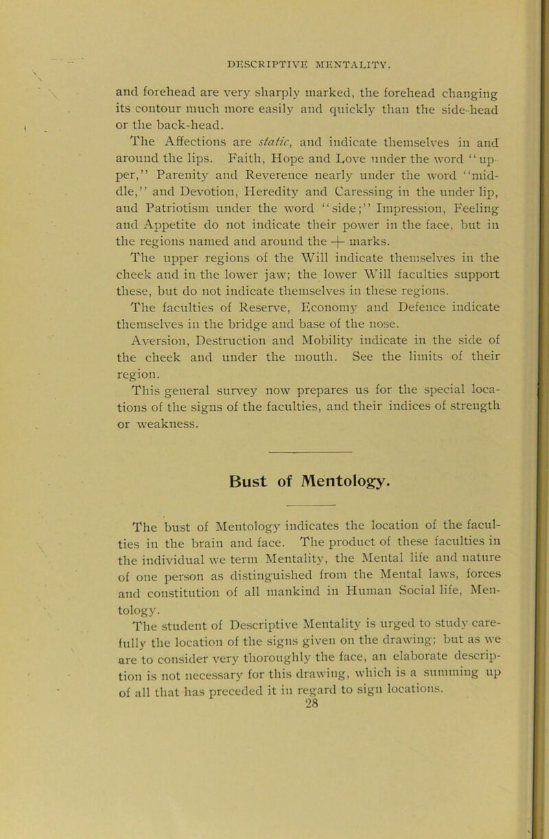 and forehead are very sharply marked, the forehead changing its contour much more easily and quickly than the side-head or the back-head. The Affections are static, and indicate themselves in and around the lips. Faith, Hope and Love under the word “up- per,” Parenity and Reverence nearly under the word “mid- dle,” and Devotion, Heredity and Caressing in the under lip, and Patriotism under the word “side;” Impression, Feeling and Appetite do not indicate their power in the face, but in the regions named and around the -f- marks. The upper regions of the Will indicate themselves in the cheek and in the lower jaw; the lower Will faculties support these, but do not indicate themselves in these regions. The faculties of ReseiA’^e, Economy and Defence indicate themselves in the bridge and base of the nose. Aversion, Destruction and Mobility indicate in the side of the cheek and under the mouth. See the limits of their region. This general survey now prepares us for the special loca- tions of the signs of the faculties, and their indices of strength or weakness. Bust of Mentology. The bust of Mentology indicates the location of the facul- ties in the brain and face. The product of these faculties in the individual we term Mentality, the Mental life and nature of one person as distinguished from the Mental laws, forces and constitution of all mankind in Human Social life, Men- tology. The student of De.scriptive Mentality is urged to study care- fully the location of the signs given on the drawing; but as we are to consider very thoroughly the face, an elaborate descrip- tion is not necessary for this drawing, which is a summing up of all that has preceded it in regard to sign locations.