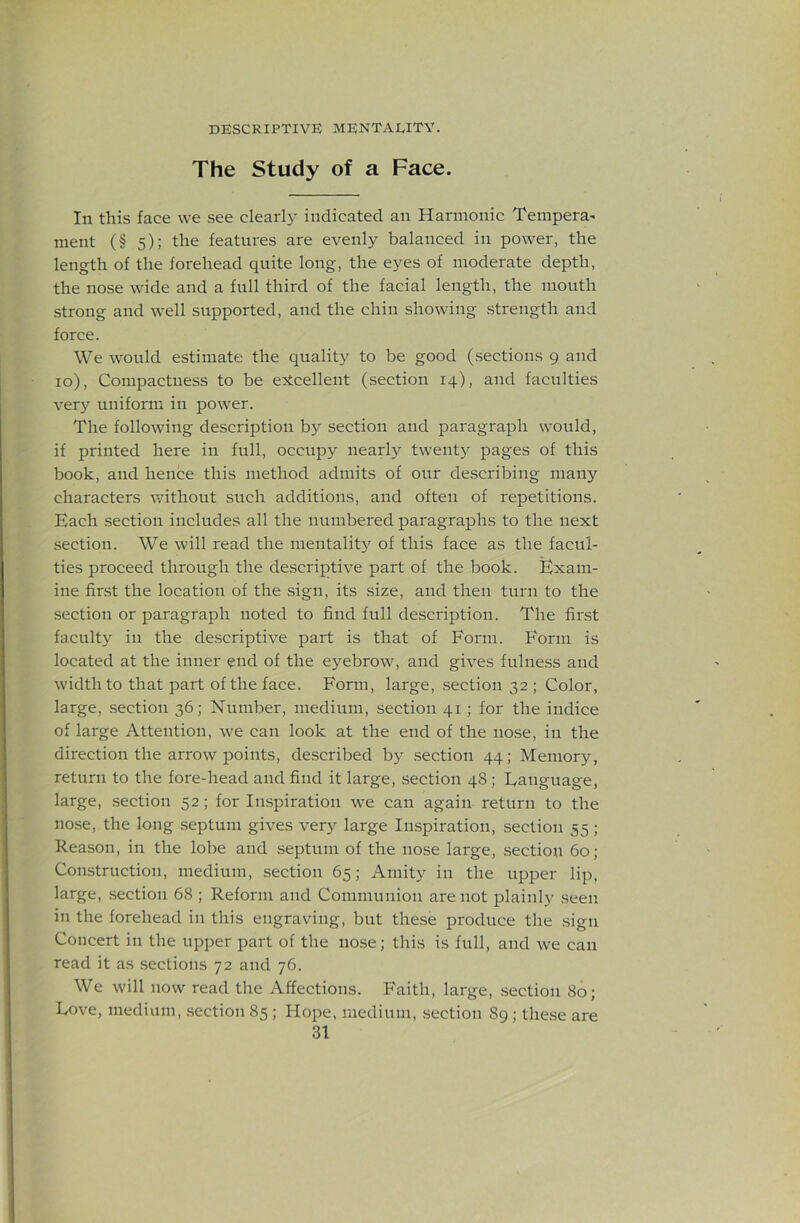 The Study of a Face. In this face we see clearl}- indicated an Harmonic Tempera^ nient (§ 5); the features are evenly balanced in power, the length of the forehead quite long, the eyes of moderate depth, the nose wide and a full third of the facial length, the mouth strong and well supported, and the chin showing strength and force. We would estimate the quality to be good (sections 9 and 10), Compactness to be excellent (section 14), and faculties ver}^ uniform in power. The following description by section and paragraph would, if printed here in full, occupy nearly twenty pages of this book, and hence this method admits of our describing many characters without such additions, and often of repetitions. Each section includes all the numbered paragraphs to the next section. We will read the mentality of this face as the facul- ties proceed through the descriptive part of the book. Exam- ine first the location of the sign, its size, and then turn to the section or paragraph noted to find full description. The first faculty in the descriptive part is that of Form. Form is located at the inner end of the eyebrow, and gives fulness and width to that part of the face. Form, large, section 32 ; Color, large, section 36; Number, medium, section 41; for the indice of large Attention, we can look at the end of the nose, in the direction the arrow points, described by section 44; Memory, return to the fore-head and find it large, section 48; Fanguage, large, section 52; for Inspiration we can again return to the nose, the long .septum gives very large Inspiration, section 55 ; Reason, in the lobe and septum of the nose large, section 60; Construction, medium, section 65; Amity in the upper lip, large, section 68 ; Reform and Communion are not plainly seen in the forehead in this engraving, but the.se produce the .sign Concert in the upper part of the nose; this is full, and we can read it as sections 72 and 76. We will now read the Affections. Faith, large, section 80; Love, medium, section 85 ; Flope, medium, .section 89; these are