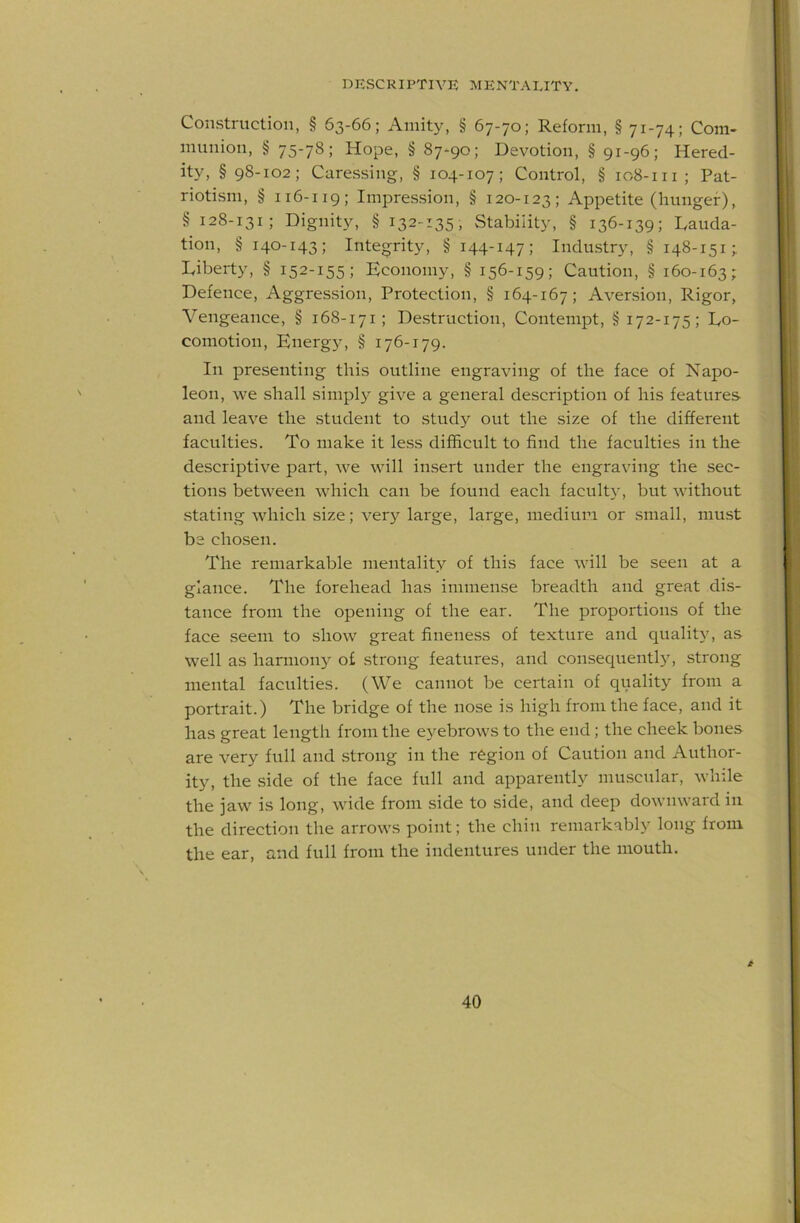 Construction, § 63-66; Amity, § 67-70; Reform, § 71-74; Com- munion, § 75-78; Hope, § 87^90; Devotion, § 91-96; Hered- ity, § 98-102; Caressing, § 104-107; Control, § 108-111; Pat- riotism, § 116-119; Impression, § 120-123; Appetite (hunger), § 128-131; Dignity, § 132-135, Stability, § 136-139; Lauda- tion, § 140-143; Integrity, § 144-147; Industr}^ § 148-151; Liberty, § 152-155; Economy, § 156-159; Caution, § 160-163; Defence, Aggression, Protection, § 164-167; Aversion, Rigor, Vengeance, § 168-171; Destruction, Contempt, § 172-175; Lo- comotion, Energ}', § 176-179. In presenting this outline engraving of the face of Napo- leon, we shall simplj^ give a general description of his features and leave the student to study out the size of the different faculties. To make it less difficult to find the faculties in the descriptive part, we will insert under the engraving the sec- tions between which can be found each faculty, but without stating which size; ver}^ large, large, medium or small, must be chosen. The remarkable mentality of this face will be seen at a glance. The forehead has immense breadth and great dis- tance from the opening of the ear. The proportions of the face seem to show great fineness of texture and quality, as well as harmony of strong features, and consequently, strong mental faculties. (We cannot be certain of quality from a portrait.) The bridge of the nose is high from the face, and it has great length from the eyebrows to the end; the cheek bones are ver}^ full and strong in the region of Caution and Author- ity, the side of the face full and apparently muscular, while the jaw is long, wide from side to side, and deep downward in the direction the arrows point; the chin remarkabl}' long from the ear, and full from the indentures under the mouth.