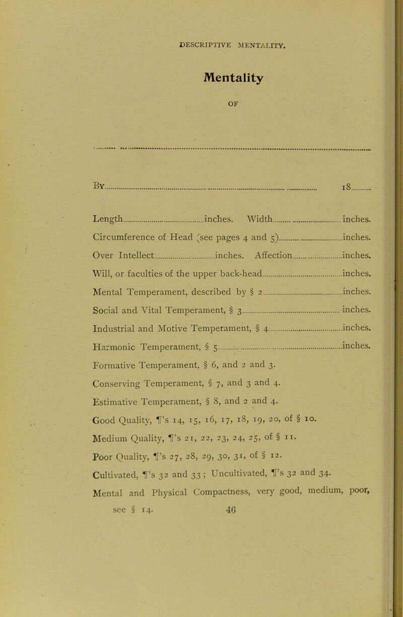 Mentality OF By i8 Length inches. Width inches. Circumference of Head 'see pages 4 and 5) inches. Over Intellect inches. Affection inches. Will, or faculties of the upper back-head inches. Mental Temperament, described by § 2 inches. Social and Vital Temperament, § 3 inches. Industrial and Motive Temperament, § 4 inches. Harmonic Temperament, § 5 inches. Formative Temperament, § 6, and 2 and 3. Conserving Temperament, § 7, and 3 and 4. Estimative Temperament, § 8, and 2 and 4. Good Quality, IT’s 14, 15, 16, 17, 18, 19, 20, of § 10. Medium Quality, IT’s 21, 22, 23, 24, 25, of § 11. Poor Quality, IT’s 27, 28, 29, 30, 31, of § 12. Cultivated, H’s 32 and 33 ; Uncultivated, Ts 32 and 34. Mental and Physical Compactness, very good, medium, poor,