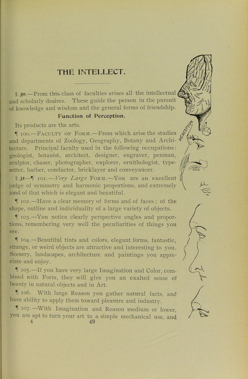 § 30,—From this class of faculties arises all the intellectual and scholarly desires. These guide the person in the pursuit of knowledge and wisdom and the general forms of friendship. Function of Perception. Its products are the arts. IF 100.—Faculty of Form.—From which arise the studies and departments of Zoology, Geograph}^ Botany and Archi- 'iJ' tecture. Principal faculty used in the following occupations: geologist, botanist, architect, designer, engraver, penman, sculptor, chaser, photographer, explorer, ornithologist, type- setter, barber, conductor, bricklayer and conveyancer. §31—IF loi.— Very Large Form.—You are an excellent judge of symmetry and harmonic proportions, and extremely fond of that which is elegant and beautiful. f 102.—Have a clear memory of forms and of faces ; of the shape, outline and individuality of a large variet}' of objects. f 103.—You notice clearly perspective angles and propor- tions, remembering very well the peculiarities of things you see. IF 104.—Beautiful tints and colors, elegant forms, fantastic, strange, or weird objects are attractive and interesting to you. Scenery, landscapes, architecture and paintings j'ou appre- ciate and enjoy. 105-—If iou have very large Imagination and Color, com- bined with Form, they will give you an exalted .sense of beauty in natural objects and in Art. % 106. With large Reason you gather natural facts, and have ability to apply them toward pleasure and industrj-. ^ 107-—With Imagination and Reason medium or lower, you are apt to turn your art to a .simple mechanical use. and