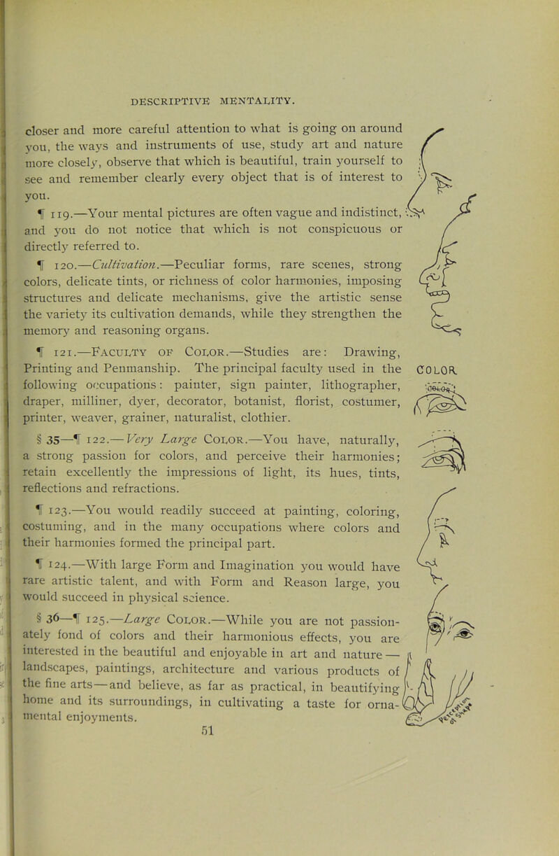 closer and more careful attention to wliat is going on around you, the ways and instruments of use, study art and nature more closely, observe that which is beautiful, train yourself to see and remember clearly every object that is of interest to you. ^ 119.—Your mental pictures are often vague and indistinct, and you do not notice that which is not conspicuous or directl}^ referred to. IT 120.—Cultivation.—Peculiar forms, rare scenes, strong colors, delicate tints, or richness of color harmonies, imposing structures and delicate mechanisms, give the artistic sense the variety its cultivation demands, while they strengthen the memory and reasoning organs. IT 121.—Faculty of Color.—Studies are; Drawing, Printing and Penmanship. The principal faculty used in the following occupations: painter, sign painter, lithographer, draper, milliner, dyer, decorator, botanist, florist, costumer, printer, weaver, grainer, naturalist, clothier. COLOR. '1 V J' §35—IF 122.— Very Large Color.—You have, naturally, a strong passion for colors, and perceive their harmonies; retain excellently the impressions of light, its hues, tints, reflections and refractions. IF 123.—You would readily succeed at painting, coloring, costuming, and in the many occupations where colors and their harmonies formed the principal part. \ IF 124.—With large Form and Imagination you would have rare artistic talent, and with Form and Reason large, you would succeed in physical science. § 36—11 12^.—Large Color.—While you are not passion- ately fond of colors and their harmonious effects, you are interested in the beautiful and enjoyable in art and nature — landscapes, paintings, architecture and various products of the fine arts—and believe, as far as practical, in beautifying home and its surroundings, in cultivating a taste for orna- mental enjoyments.