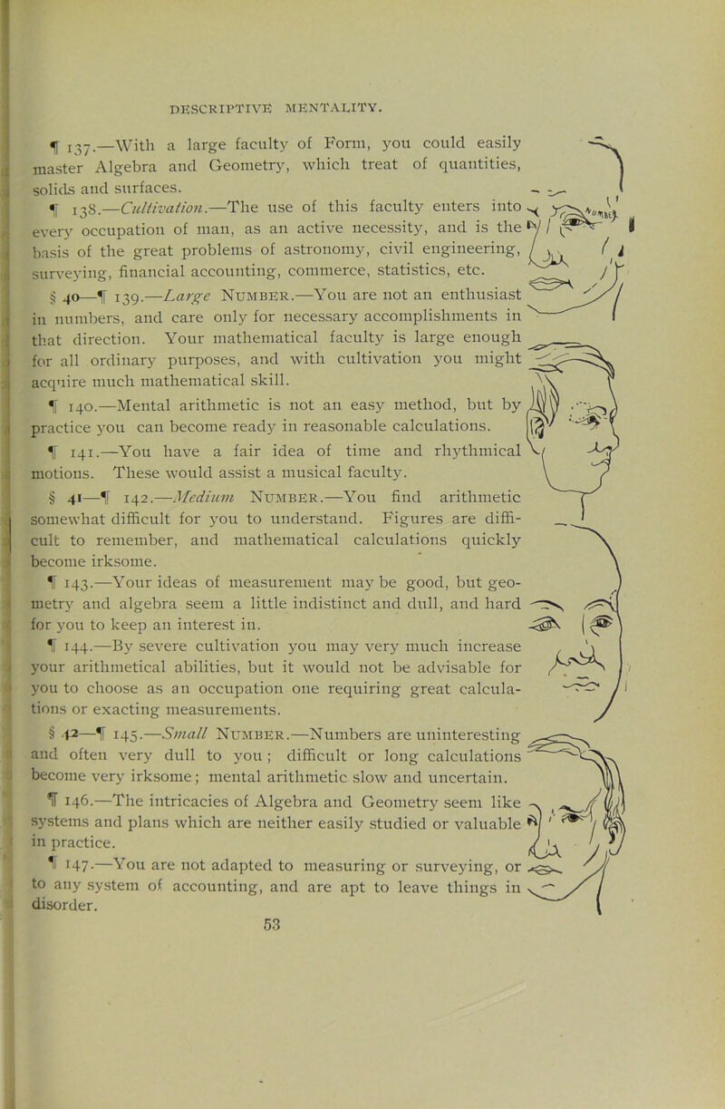 ^ —With a large faculty of Form, you could easily master Algebra and Geometry, which treat of quantities, solids and surfaces. 128.—Cultivation.—The use of this faculty enters into every occupation of man, as an active necessity, and is the basis of the great problems of astronomy, civil engineering, surveying, financial accounting, commerce, statistics, etc. § ^ 139.—Large Number.—You are not an enthusiast in numbers, and care only for necessary accomplishments in that direction. Your mathematical faculty is large enough for all ordinary purposes, and with cultivation you might acquire much mathematical skill. IF 140.—Mental arithmetic is not an easy method, but by practice j^ou can become ready in reasonable calculations. IF 141.—You have a fair idea of time and rhythmical motions. These would assist a musical faculty. § 4'—1' 142.—Medium Number.—You find arithmetic somewhat difficult for you to understand. Figures are diffi- cult to remember, and mathematical calculations quickly become irksome. IF 143.—Your ideas of measurement maybe good, but geo- metrj'^ and algebra seem a little indistinct and dull, and hard for you to keep an intere.st in. IF 144.—By severe cultivation you may very much increase your arithmetical abilities, but it would not be advisable for you to choose as an occupation one requiring great calcula- tions or exacting measurements. § 42—IF 145.—S7uall Number.—Numbers are uninteresting and often very dull to you; difficult or long calculations become very irksome; mental arithmetic slow and uncertain. ^ 146.—The intricacies of Algebra and Geometry seem like systems and plans which are neither easily studied or valuable in practice. 11 147.—You are not adapted to measuring or surveying, or to any system of accounting, and are apt to leave things in disorder.