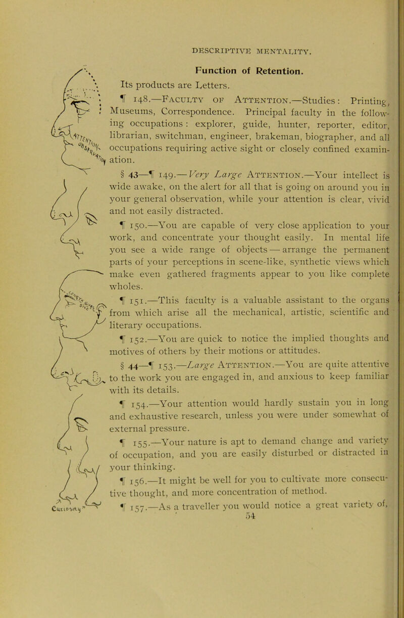Function of Retention. Its products are Letters. 1 148.—FACUI.TY OF Attention.—Studies: Printing, Museums, Corre.spondence. Principal faculty in the follow- ing occupations : explorer, guide, hunter, reporter, editor, librarian, switchman, engineer, brakeman, biographer, and all occupations requiring active sight or closely confined examin- ’'oy ation. § 43—IT 149.— Very Large Attention.—Your intellect is wide awake, on the alert for all that is going on around you in 3^our general observation, while your attention is clear, vivid and not easily distracted. H 150.—You are capable of very close application to your work, and concentrate your thought easily. In mental life you see a wide range of objects — arrange the permanent parts of 3'our perceptions in scene-like, synthetic views which make even gathered fragments appear to 3-011 like complete wholes. ^ 151.—This facult3^ is a valuable assistant to the organs from which arise all the mechanical, artistic, scientific and literar3^ occupations. ^ 152.—You are quick to notice the implied thoughts and motives of others by their motions or attitudes. § 44—% 153.—Large Attention.—You are quite attentive \.})^ to the work you are engaged in, and anxious to keep familiar with its details. ^ 154.—Your attention would hardly sustain you in long and exhaustive research, unless you were under somewhat of external pressure. ^ J33_—Your nature is apt to demand change and variety of occupation, and you are easiL'^ disturbed or distracted in your thinking. j^6.—It might be well for you to cultivate more consecu- tive thought, and more concentration of method. % 157.—As a traveller you would notice a great variety of, f)4