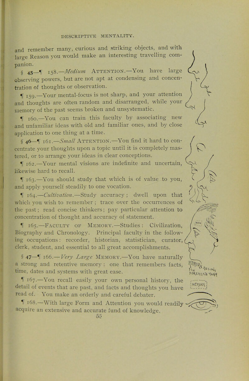 and remember many, curious and striking objects, and with large Reason you would make an interesting travelling com- panion. § 45 ^ 158.—Medhun Attention.—You have large obser\’ing powers, but are not apt at condensing and concen- tration of thoughts or observation. f 159.—Your mental-focus is not sharp, and your attention and thoughts are often random and disarranged, while j^our memory of the past seems broken and unsystematic. 160.—You can train this faculty by associating new and unfamiliar ideas with old and familiar ones, and by close application to one thing at a time. § 46—H 161.—S7Hall Attention.—You find it hard to con- centrate your thoughts upon a topic until it is completely mas- tered, or to arrange your ideas in clear conceptions. ^ 162.—Your mental visions are indefinite and uncertain, likewise hard to recall. ^ 163.—You should study that which is of value to you, and applj }Ourself steadily to one vocation. 1i 164.—Cultivation.—Study accuracy ; dwell upon that which you wish to remember ; trace over the occurrences of the past; read concise thinkers; pay particular attention to concentration of thought and accuracy of statement. 165.—Faculty of Memory.—Studies : Civilization, Biography and Chronolog3^ Principal faculty in the follow- ing occupations: recorder, historian, statistician, curator, clerk, student, and essential to all great accomplishments. § 47—^ 166.— Ve7y Large Memory.—You have naturally a strong and retentive memory : one that remembers facts, time, dates and systems with great ease. 167.—You recall easily your own personal histor}', the detail of events that are past, and facts and thoughts you have read of. You make an orderly and careful debater. •1 168.—With large Form and Attention you would readily acquire an extensive and accurate fund of knowledge.