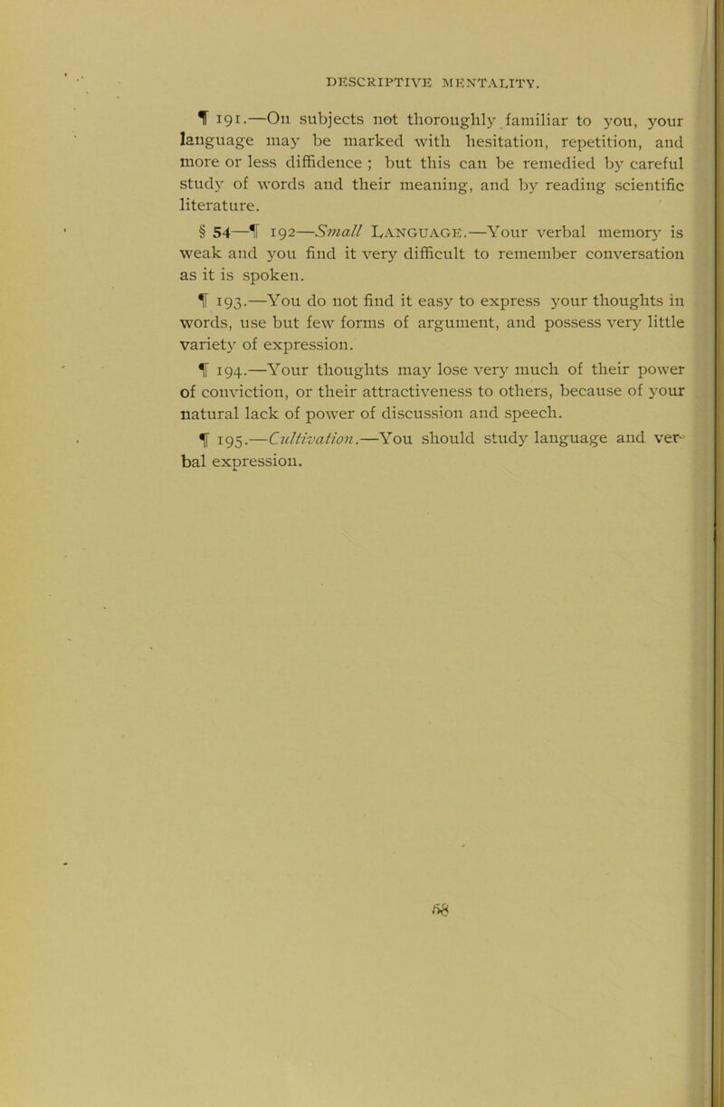 IT 191.—On subjects not thorougliljL familiar to you, your language may be marked with hesitation, repetition, and more or less diffidence ; but this can be remedied by careful study of words and their meaning, and by reading scientific literature. § 54—IF 192—Small L,anguage.—Your verbal memory^ is weak and you find it very'' difficult to remember conversation as it is spoken. IF 193.—You do not find it easy to express j'^our thoughts in words, use but few forms of argument, and possess very little variet}^ of expression. % 194.—Your thoughts may lose very much of their power of conviction, or their attractiveness to others, because of 3mur natural lack of power of discussion and speech. ^ 195.—Cultivation.—You should study language and ver- bal expression.