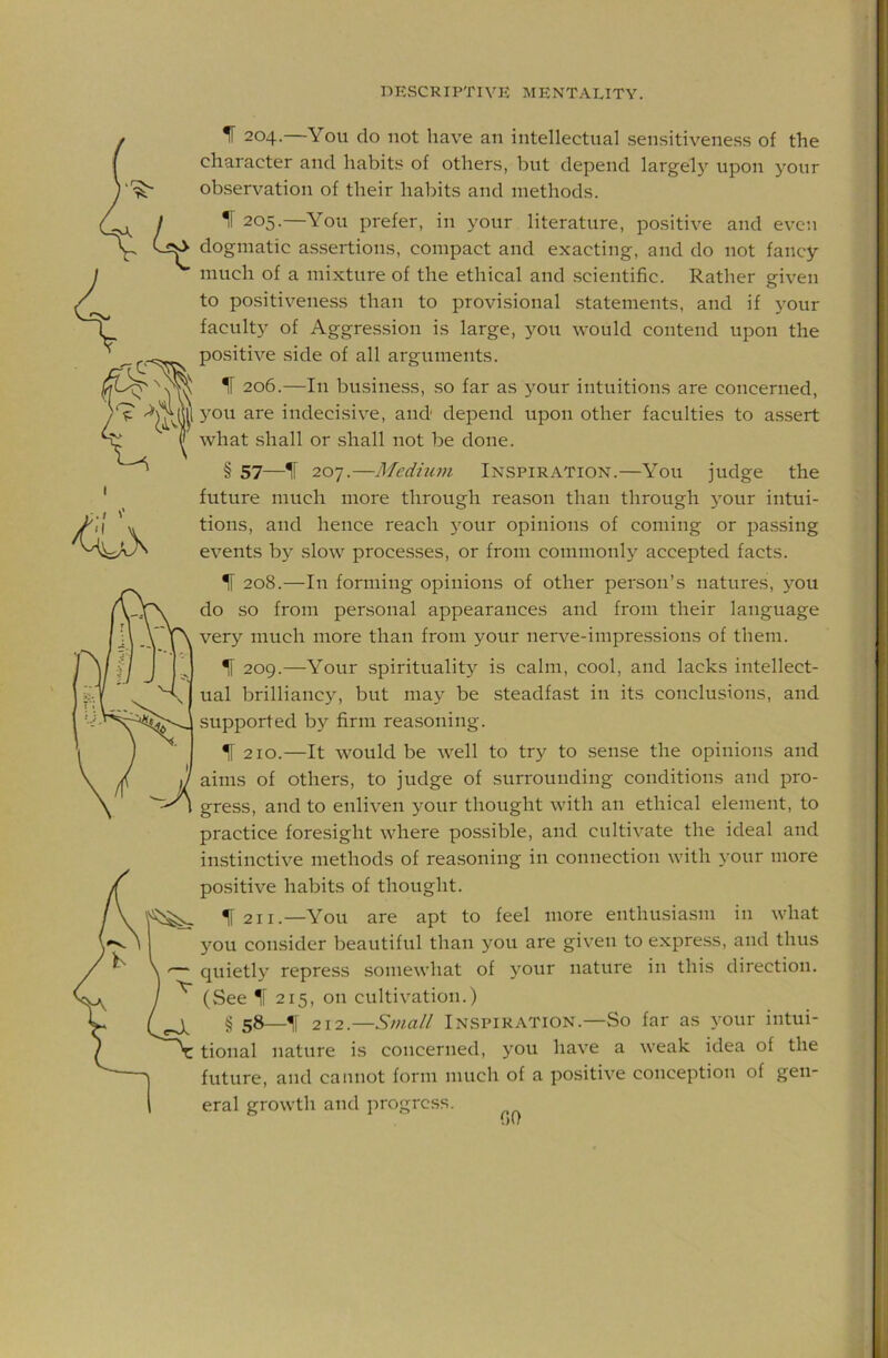 IF 204.—You do not have an intellectual sensitiveness of the character and habits of others, but depend largel}'^ upon your observation of their habits and methods. IF 205.—You prefer, in your literature, positive and even dogmatic assertions, compact and exacting, and do not fancy much of a mixture of the ethical and scientific. Rather given to positiveness than to provisional statements, and if your faculty of Aggression is large, you would contend upon the positive side of all arguments. IF 206.—In business, so far as your intuitions are concerned, you are indecisive, and' depend upon other faculties to assert what shall or shall not be done. § 57—IF 207.—Medhim Inspiration.—You judge the future much more through reason than through your intui- tions, and hence reach your opinions of coming or passing events by slow processes, or from commonly accepted facts. IF 208.—In forming opinions of other person’s natures, you do so from personal appearances and from their language very much more than from your nerve-impressions of them. IF 209.—Your spirituality is calm, cool, and lacks intellect- ual brilliancy, but may be steadfast in its conclusions, and supported by firm reasoning. ^ 210.—It would be well to try to sense the opinions and aims of others, to judge of surrounding conditions and pro- gress, and to enliven your thought with an ethical element, to practice foresight where possible, and cultivate the ideal and iiLstinctive methods of reasoning in connection with your more positive habits of thought. IF 211.—You are apt to feel more enthusiasm in what you consider beautiful than you are given to express, and thus quietly repress somewhat of your nature in this direction. (See IF 215, on cultivation.) § 58—IF 212.—Small Inspiration.—So far as your intui- tional nature is concerned, you have a weak idea of the future, and cannot form much of a positive conception of gen- eral growth and progress. f)0