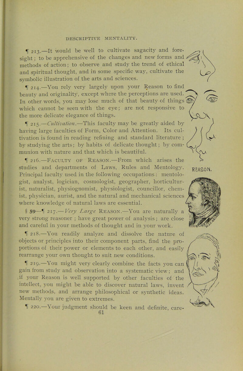 ^ 213.—It ^vould be well to cultivate sagacit}^ and fore- sight ; to be apprehensive of the changes and new forms and methods of action; to observe and study the trend of ethical and spiritual thought, and in some specific way, cultivate the symbolic illustration of the arts and sciences. f 214.—You rely very largely upon your Reason to find beauty and originality, except where the perceptions are used. In other words, you may lose much of that beauty of things <^/ which cannot be seen with the eye; are not responsive to / the more delicate elegance of things. V50' ^ 215.—Cultivation.—This facult}^ may be greatly aided by having large faculties of Form, Color and Attention. Its cul- tivation is found in reading refining and standard literature ; by studying the arts; by habits of delicate thought; by com- munion with nature and that which is beautiful. ^ 216.—Faculty of Reason.—From which arises the studies and departments of Raws, Rules and Meutologjn Principal faculty used in the following occupations ; mentolo- gist, analyst, logician, cosmologist, geographer, horticultur- ist, naturalist, physiognomist, physiologist, councillor, chem- ist, physician, aurist, and the natural and mechanical sciences where knowledge of natural laws are essential. § 59—1l 217.— Very Large Reason.—You are naturall)^ a very strong reasoner ; have great power of analysis ; are close and careful in your methods of thought and in your work. IT 218.—You readily analj^ze and dissolve the nature of objects or principles into their component parts, find the pro- portions of their power or elements to each other, and easily rearrange your own thought to suit new conditions. 219. —You might very clearly combine the facts you can gain from .study and ob.sei-vation into a systematic view; and .if your Rea.son is well supported by other faculties of the intellect, you might be able to di.scover natural laws, invent new methods, and arrange philosophical or synthetic ideas. Mentally you are given to extremes. 220. —Your judgment .should be keen and definite, care-