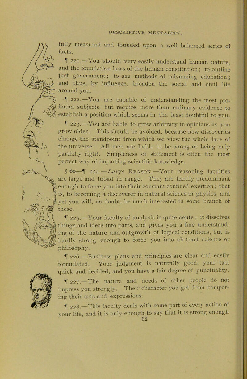 fully measured and founded upon a well balanced series of facts. 221.—You .should very easily understand human nature, and the foundation laws of the human constitution; to outline just government; to see methods of advancing education; and thus, by influence, broaden the .social and civil life around you. IF 222.—You are capable of understanding the most pro- found subjects, but require more than ordinary evidence to establish a position which seems in the lea.st doubtful to you. IF 223.—You are liable to grow arbitrary in opinions as }^ou grow older. This should be avoided, because new discoveries change the standpoint from which we view the whole face of the universe. All men are liable to be wrong or being only partiall}^ right. Simpleness of statement is often the most perfect way of imparting scientific knowledge. § 60—IF 224.—Large Reason.—Your reasoning faculties are large and broad in range. They are hardly predominant enough to force you into their con.stant confined exertion; that is, to becoming a discoverer in natural science or ph}^sics, and yet you will, no doubt, be much interested in some branch of these. IF 225.—Your faculty of analysis is quite acute ; it dissolves things and ideas into parts, and gives you a fine understand- ing of the nature and outgrowth of logical conditions, but is hardly strong enough to force you into ab.stract science or philosophy. 226. —Business plans and principles are clear and easily formulated. Your judgment is naturally good, your tact quick and decided, and you have a fair degree of punctuality. 227. —The nature and needs of other people do not impress you strongly. Their character you get from compar- ing their acts and expressions. ^1 228.—This faculty deals with some part of every action of your life, and it is only enough to say that it is strong enough