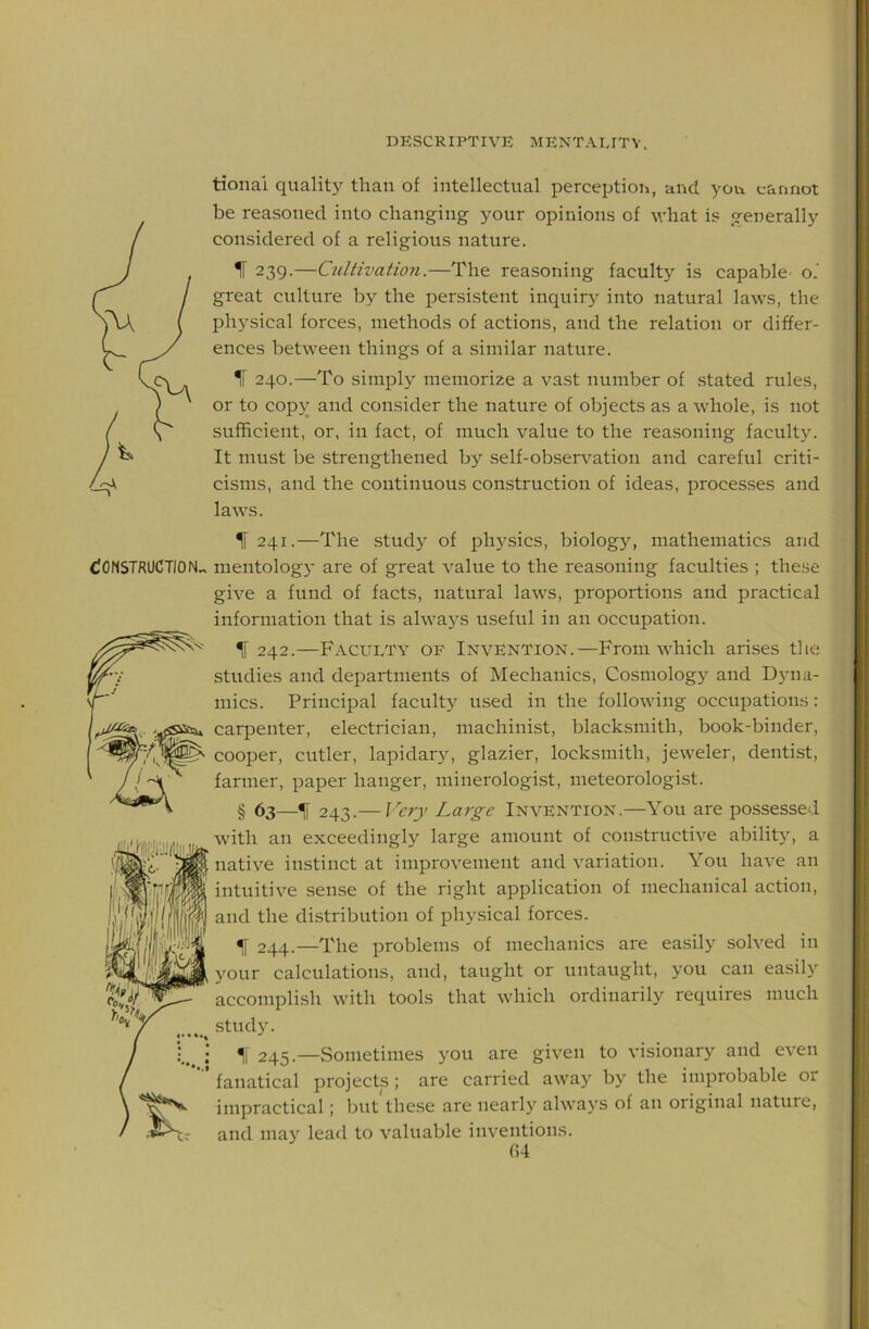 (CONSTRUCTION^ tionai quality than of intellectual perception, and you cannot be reasoned into changing your opinions of what is generally considered of a religious nature. 1 239.—Cultivatio7i.—The reasoning faculty is capable- o.' great culture by the persistent inquir}^ into natural laws, the physical forces, methods of actions, and the relation or differ- ences between things of a similar nature. IF 240.—To simply memorize a vast number of stated rules, or to cop3^ and consider the nature of objects as a whole, is not sufficient, or, in fact, of much value to the rea.soning facult)'. It must be strengthened by self-obsenmtion and careful criti- cisms, and the continuous construction of ideas, processes and laws. IF 241.—The study of physics, biology, mathematics and mentolog}' are of great value to the reasoning faculties ; these give a fund of facts, natural laws, proportions and practical information that is alwa3^s useful in an occupation. IF 242.—Faculty of Invention.—From which arises the studies and departments of Mechanics, Cosmology and Dyna- mics. Principal facultj^ used in the following occupations: carpenter, electrician, machinist, blacksmith, book-binder, cooper, cutler, lapidary, glazier, locksmith, jeweler, dentist, farmer, paper hanger, minerologist, meteorologist. § 63—TF 243.— Very Large Invention.—You are possessed with an exceedingly large amount of constructive abilit}', a native instinct at improvement and variation. You have an intuitive sense of the right application of mechanical action, and the distribution of phy.sical forces. IF 244.—The problems of mechanics are easily solved in your calculations, and, taught or untaught, you can easily accomplish with tools that which ordinarily requires much study. 245.—vSometimes you are given to visionary and even fanatical projects; are carried awa}-’ bj’' the improbable or impractical; but these are nearly' always of an original nature, and may lead to valuable inventions. (54