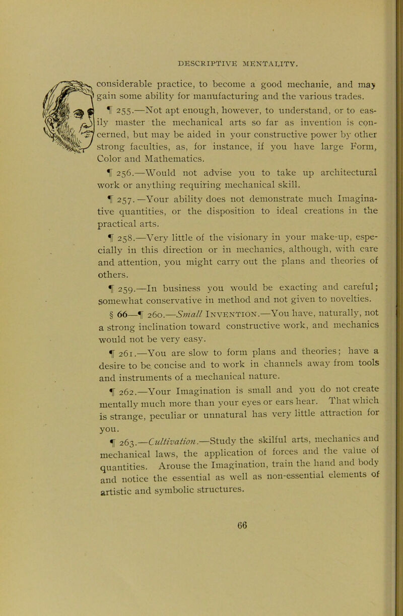considerable practice, to become a good mechanic, and ma> gain vSome ability for manufacturing and the various trades. H 255.—Not apt enough, however, to understand, or to eas- ily master the mechanical arts so far as invention is cpii- cerned, but may be aided in your constructive power b}- other strong faculties, as, for instance, if you have large Form, Color and Mathematics. IF 256.—Would not advise you to take up architectural work or anything requiring mechanical skill. % 257.—Your ability does not demonstrate much Imagina- tive quantities, or the disposition to ideal creations in the practical arts. ^ 258.—Very little of the visionary in your make-up, espe- cially in this direction or in mechanics, although, with care and attention, you might carry out the plans and theories of others. ^ 259.—In business you would be exacting and careful; somewhat conserv'-ative in method and not given to novelties. § 66—IF 260.—Smal/ Invention.—You have, naturally, not a strong inclination toward constructive work, and mechanics would not be very easy. ^ 261.—You are slow to form plans and theories; have a desire to be concise and to work in channels away from tools and instruments of a mechanical nature. ^ 262.—Your Imagination is small and you do not create mentally much more than your eyes or ears hear. That which is strange, peculiar or unnatural has very little attraction for you. ^ 263.—Cultivation.—Study the skilful arts, mechanics and mechanical laws, the application of forces and the value of quantities. Arouse the Imagination, train the hand and body and notice the essential as well as non-essential elements of artistic and symbolic structures.