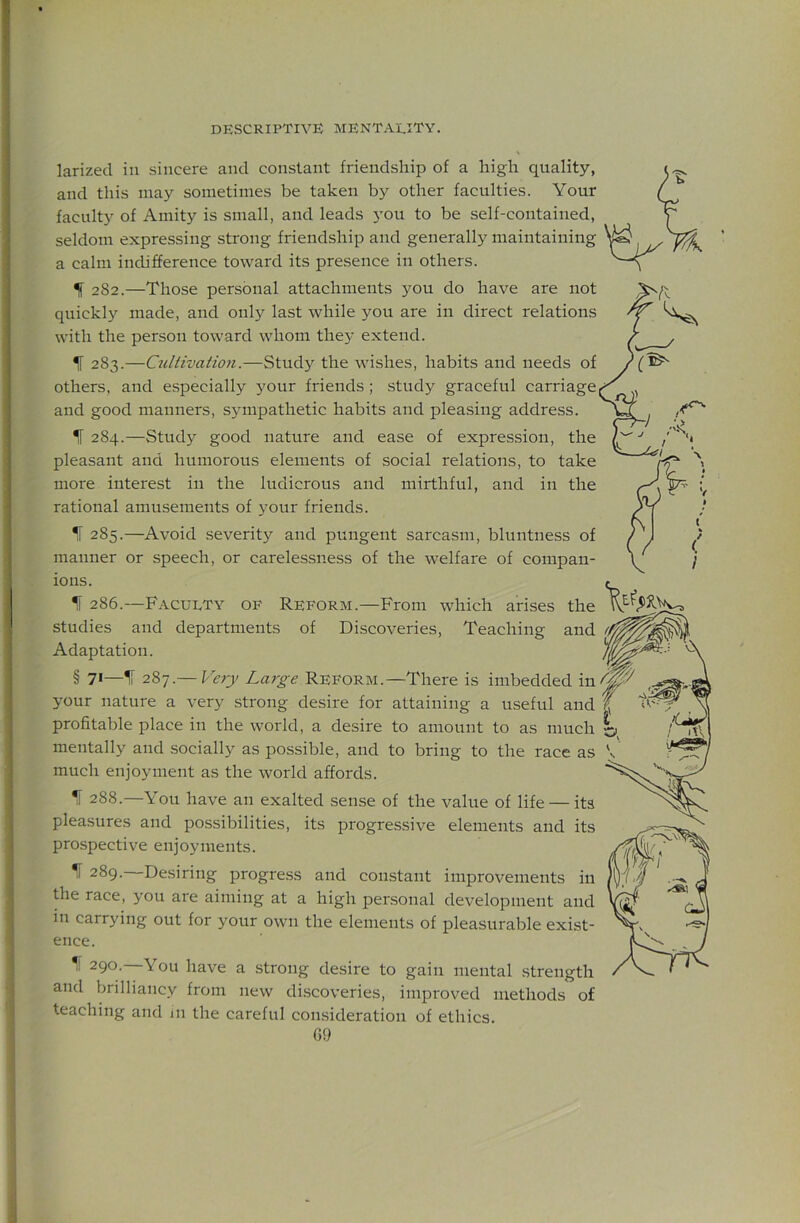 larized in sincere and constant friendship of a high quality, and this may sometimes be taken by other faculties. Your faculty of Amity is small, and leads you to be self-contained, seldom expressing strong friendship and generally maintaining a calm indifference toward its presence in others. If 282.—Those personal attachments you do have are not quickl}’- made, and only last while you are in direct relations with the person toward whom they extend. If 283.—Cullivation.—Study the wishes, habits and needs of others, and especially your friends ; study graceful carriage and good manners, sympathetic habits and pleasing address. If 284.—Study good nature and ease of expression, the pleasant and humorous elements of social relations, to take more interest in the ludicrous and mirthful, and in the rational amusements of your friends. If 285.—Avoid severity and pungent sarcasm, bluntness of manner or speech, or carelessness of the welfare of compan- ions. If 286.—Faculty of Reform.—From which arises the studies and departments of Discoveries, Teaching and Adaptation. § 71—If 287.— Very La7'ge Reform.—There is imbedded in your nature a very strong desire for attaining a useful and profitable place in the world, a desire to amount to as much mentally and socially as possible, and to bring to the race as much enjoyment as the world affords. ^ 288.—You have an exalted sense of the value of life — its pleasures and possibilities, its progressive elements and its prospective enjoyments. 289. —Desiring progress and constant improvements in the race, you are aiming at a high personal development and in carrying out for your own the elements of pleasurable exist- ence. 290. You have a strong desire to gain mental strength and brilliancy from new discoveries, improved methods of teaching and m the careful consideration of ethics.