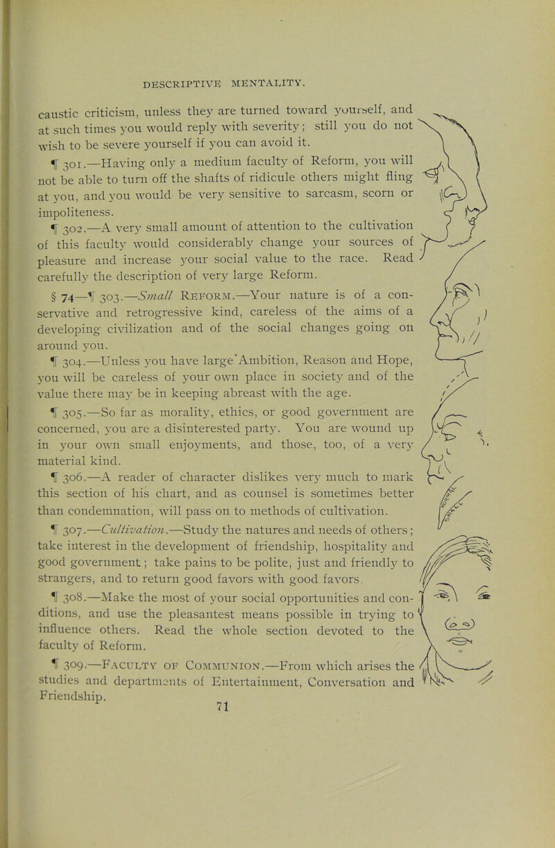caustic criticism, unless they are turned toward yourself, and at such times you would reply with severity; still you do not wish to be severe yourself if you can avoid it. ^ 201.—Having only a medium faculty of Reform, you will not be able to turn off the shafts of ridicule others might fling at you, and you would be very sensitive to sarcasm, scorn or impoliteness. ^ 202.—A very small amount of attention to the cultivation of this faculty would considerably change your sources of pleasure and increase your social value to the race. Read carefully the description of very large Reform. § 74—303.—Small Reform.—Your nature is of a con- servative and retrogressive kind, careless of the aims of a developing civilization and of the social changes going on around 5ou. ^ 304.—Unless you have large'Ambition, Reason and Hope, you will be careless of your own place in society and of the value there ma} be in keeping abreast with the age. ^ 305.—So far as morality, ethics, or good government are concerned, you are a disinterested party. You are wound up in your own small enjojunents, and those, too, of a very material kind. If 306.—A reader of character dislikes ver}^ much to mark this section of his chart, and as counsel is sometimes better than condemnation, will pass on to methods of cultivation. If 307.—Cultivation.—Study the natures and needs of others; take interest in the development of friendship, hospitality and good government; take pains to be polite, just and friendl}^ to strangers, and to return good favors with good favors. If 308.—Make the most of your social opportunities and con- ditions, and use the pleasantest means possible in trying to influence others. Read the whole section devoted to the faculty of Reform. ^ 309-—F.vculty of Communion.—From which arises the studies and departments of Entertainment, Conversation and Friendship.