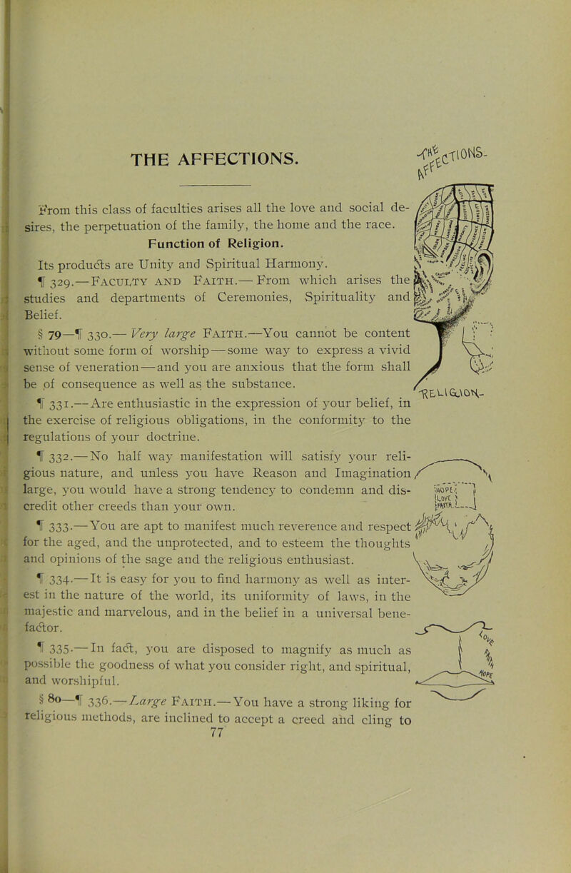 j^'rom this class of faculties arises all the love and social de- sires, the perpetuation of the family, the home and the race. Function of Religion. Its produ(5ls are Unity and Spiritual Harmony. 11329.—Faculty and Faith.— From which arises the studies and departments of Ceremonies, Spirituality and Belief. § 79—IF 330.— Very large Faith.—You cannot be content without some form of worship — some way to express a vivid sense of veneration — and jmu are anxious that the form shall be of consequence as well as the substance. *1 331-—Are enthusiastic in the expression of your belief, in the exercise of religious obligations, in the conformity to the regulations of your doctrine. If 332.— No half way manifestation will satisfy your reli- gious nature, and unless you have Reason and Imagination large, you would have a sti'ong tendency to condemn and dis- credit other creeds than your own. ^ 333-—You are apt to manifest much reverence and respect for the aged, and the unprotected, and to esteem the thoughts and opinions of the sage and the religious enthusiast. IF 334-—It is eas3^ for you to find harmony as well as inter- est in the nature of the world, its uniformity of laws, in the majestic and marr'^elous, and in the belief in a universal bene- fadlor. ^ 335-—In fad, jmu are disposed to magnify as much as possible the goodness of what you consider right, and spiritual, and woLshipful. § 80 If 336.—Large Faith.— You have a strong liking for religious methods, are inclined to accept a creed and cling to 77 'REUGt\OH- iHOPt.; i 1SU..J