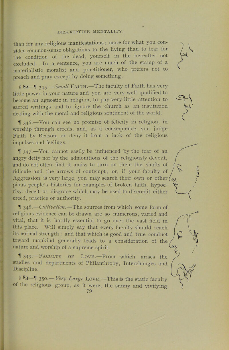 than for any religious manifestations; more for what you con- sider common-sense obligations to the living than to fear for the condition of the dead, 3'^ourself in the hereafter not i excluded. In a sentence, you are much of the stamp of a materialistic moralist and practitioner, who prefers not to ^ preach and pray except by doing something. ; § 82—% 345.—Sma/l Faith.—The faculty of Faith has very i little power in your nature and you are very well qualified to I become an agnostic in religion, to pay very little attention to i sacred writings and to ignore the church as an institution 0 dealing with the moral and religious sentiment of the world. IF 346.—You can see no promise of felicity in religion, in 7. worship through creeds, and, as a consequence, you judge i Faith by Reason, or deny it from a lack of the religious i impulses and feelings. If 347-—You cannot easily be influenced by the fear of an i angry deity nor by the admonitions of the religiously devout, 4 and do not often find it amiss to turn on them the shafts of • ridicule and the arrows of contempt; or, if your faculty of J Aggression is very large, \^ou may search their own or other I pious people’s histories for examples of broken faith, hypoc- risy. deceit or disgrace which may be used to discredit either creed, practice or authorit}'. I IF 348.—Cultivation.—The sourees from whieh some form of religious evidence ean be drawn are so numerous, varied and ^ vital, that it is hardly essential to go over the vast field in J; this place. Will simply say that everj' faculty should reach i its normal strength ; and that which is good and true conduct 'JJ toward mankind generally leads to a consideration of the 't nature and worship of a supreme spirit. 349-—Faculty op' Love.—From which arises the 4’ studies and departments of Philanthropy, Interchanges and I Discipline. § 83—IF 350-—Love.—This is the static faculty of the religious group, as it were, the sunny and vivifying