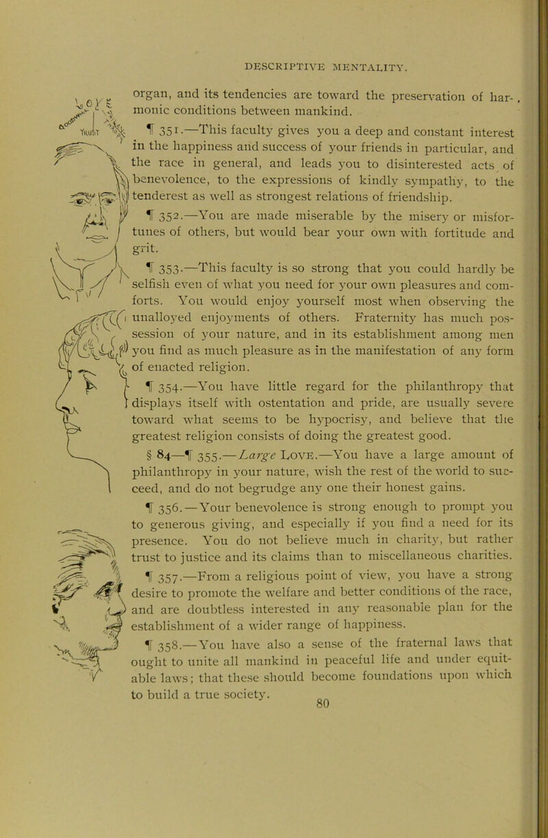 V organ, and its tendencies are toward the preservation of har-, monic conditions between mankind. 351-—This faculty gives you a deep and constant interest in the happiness and success of your friends in particular, and the race in general, and leads you to disinterested acts of benevolence, to the expressions of kindly sympathy, to the tenderest as well as strongest relations of friend.ship. IF 352.—You are made miserable by the misery or misfor- tunes of others, but would bear your own with fortitude and grit. ^ 353-—This faculty is so strong that you could hardly be selfish even of what you need for your own pleasures and com- forts. You would enjoy yourself most when observing the unalloyed enjoyments of others. Fraternity has much pos- session of 5Our nature, and in its establishment among men you find as much pleasure as in the manifestation of any form of enacted religion. IF 354.—You have little regard for the philanthropy that displays itself with ostentation and pride, are usually severe toward what seems to be hypocrisy, and believe that the greatest religion consists of doing the greatest good. § 84—^ 355.—Large LovE.—You have a large amount ()f philanthropy in your nature, wish the rest of the world to suc- ceed, and do not begrudge any one their honest gains. ^ 356. — Your benevolence is strong enough to prompt you to generous giving, and especially if you find a need for its presence. You do not believe much in charity, but rather trust to justice and its claims than to miscellaneous charities. IF 357-—From a religious point of view, you have a strong desire to promote the welfare and better conditions of the race, and are doubtless interested in any reasonable plan for the establishment of a wider range of happiness. 358.—You have also a sense of the fraternal laws that ought to unite all mankind in peaceful life and under equit- able laws; that these should become foundations upon which to build a true .society.