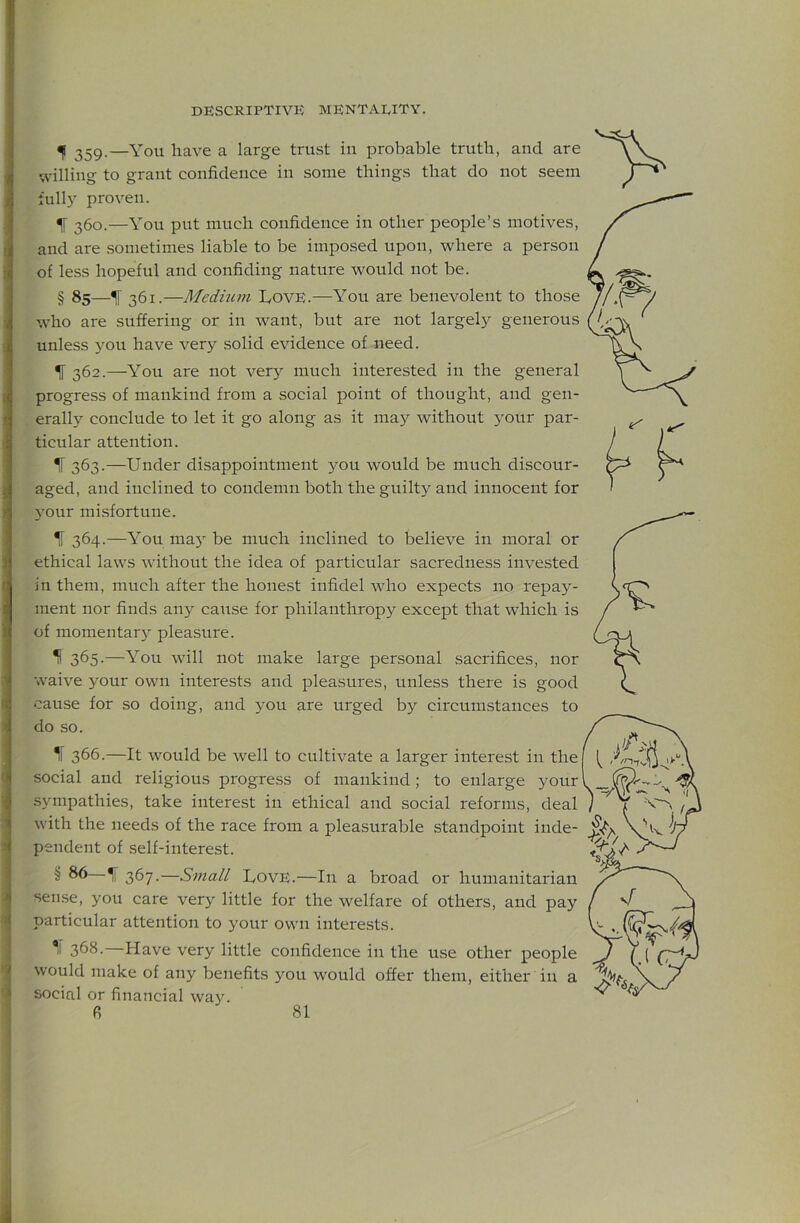 <|( 359.—You have a large trust iu probable truth, and are willing to grant confidence in some things that do not seem full) proven. If 360.—You put much confidence in other people’s motives, and are sometimes liable to be imposed upon, where a person of less hopeful and confiding nature would not be. § 85—^ 361.—Medium L,ovE.—You are benevolent to those who are suffering or in want, but are not largel)^ generous unless you have very solid evidence of need. ^ 362.—You are not ver) much interested in the general progress of mankind from a social point of thought, and gen- erall) conclude to let it go along as it may without your par- ticular attention. I 363.—Under disappointment you would be much discour- aged, and inclined to condemn both the guilty and innocent for your misfortune. If 364.—You may be much inclined to believe in moral or ethical laws without the idea of particular sacredness invested in them, much after the honest infidel who expects no repay- ment nor finds any cause for philanthropy except that which is of momentary pleasure. II 365.—You will not make large personal sacrifices, nor waive your own interests and pleasures, unless there is good cause for so doing, and you are urged by circumstances to do so. If 366.—It would be well to cultivate a larger interest in the social and religious progress of mankind; to enlarge your sympathies, take interest in ethical and social reforms, deal with the needs of the race from a pleasurable standpoint inde- pendent of self-interest. § 86 367.—Small UovE.—In a broad or humanitarian sense, you care very little for the welfare of others, and pay particular attention to your own interests. 3^8. Have very little confidence in the use other people would make of any benefits you would offer them, either in a social or financial wa).