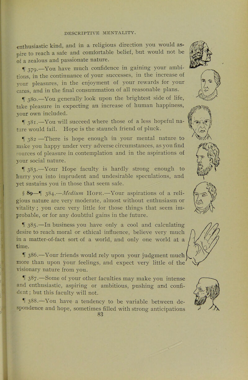 enthusiastic kind, and in a religious direction you would as- pire to reach a safe and comfortable belief, but would not be of a zealous and passionate nature. ^ 279.—You have much confidence in gaining your ambi- tions, in the continuance of your successes, in the increase of your pleasures, in the enjoyment of your rewards for your cares, and in the final consummation of all reasonable plans. ^ 280.—You generally look upon the brightest side of life, take pleasure in expecting an increase of human happiness, your own included. ^ 381.—You will succeed where those of a less hopeful na- ture would fail. Hope is the staunch friend of pluck. f 382 —There is hope enough in your mental nature to make you happy under very adverse circumstances, as you find .‘ources of pleasure in contemplation and in the aspirations of 3'0ur social nature. ^ 383.—Your Hope faculty is hardly strong enough to hurry you into imprudent and undesirable speculations, and yet sustains you in those that seem safe. § 89—384.—Medium Hope.—Your aspirations of a reli- gious nature are very moderate, almost without enthusiasm or vitality ; you care very little for those things that seem im- probable, or for any doubtful gains in the future. IF 385.—In business you have only a cool and calculating desire to reach moral or ethical influence, believe very much in a matter-of-fact sort of a world, and only one world at a time. IF 386.—Your friends would rely upon your judgment much more than upon j^our feelings, and expect very little of the visionary nature from you. ^ 387 •—Some of 3'our other faculties may make you intense and enthusiastic, aspiring or ambitious, pushing and confi- dent ; but this faculty will not. 1 388.—You have a tendency to be variable between de- spondence and hope, sometimes filled with strong anticipations