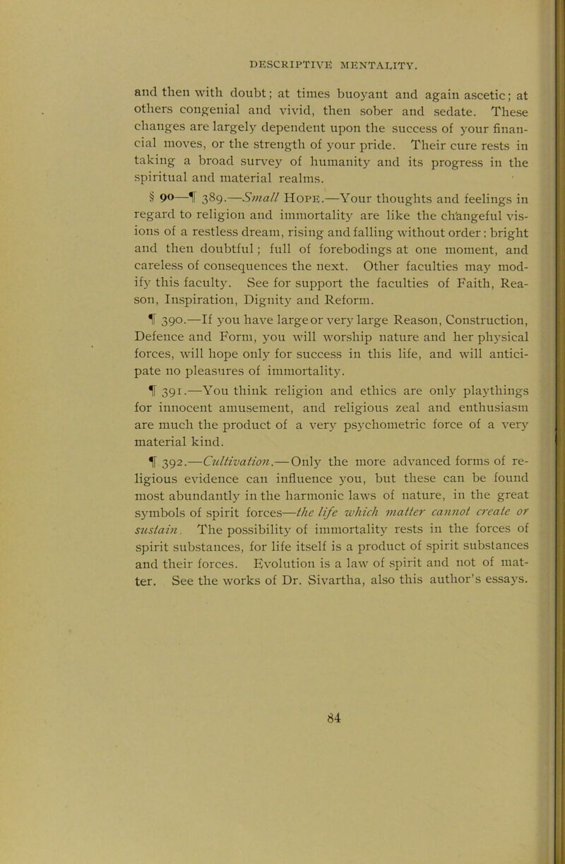 and then with doubt; at times buoyant and again ascetic; at others congenial and vivid, then sober and sedate. The.se changes are largely dependent upon the success of your finan- cial moves, or the strength of your pride. Their cure rests in taking a broad survey of humanity and its progress in the spiritual and material realms. § 90—IF 389•—Small Hope.—Your thoughts and feelings in regard to religion and immortality are like the ch'angeful vis- ions of a restless dream, rising and falling without order; bright and then doubtful; full of forebodings at one moment, and careless of consequences the next. Other faculties may mod- if} this faculty. See for support the faculties of Faith, Rea- son, Inspiration, Dignity and Reform. ^ 390-—If have large or very large Reason, Construction, Defence and Form, you will worship nature and her physical forces, will hope only for success in this life, and will antici- pate no pleasures of immortality. TF 391.—You think religion and ethics are only playthings for innocent amusement, and religious zeal and enthusiasm are much the product of a very psychometric force of a veiy material kind. ^ 392.—CtcUivation.—Only the more advanced forms of re- ligious evidence can influence you, but these can be found mo.st abundantly in the harmonic laws of nature, in the great symbols of spirit forces—the life which matter cannot create or sustam. The possibility of immortalit)^ rests in the forces of spirit substances, for life itself is a product of spirit substances and their forces. Evolution is a law of spirit and not of mat- ter. See the works of Dr. Sivartha, also this author’s essays.