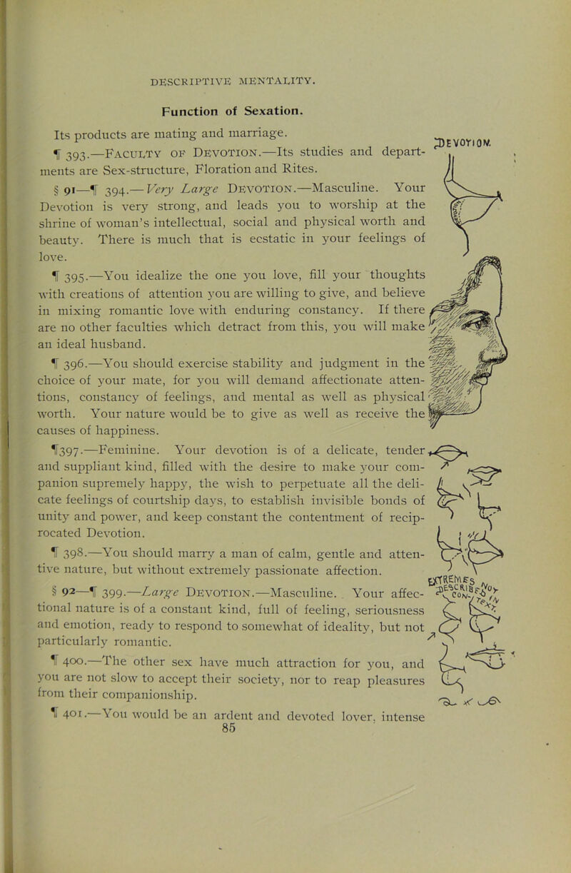 Function of Sexation. Its products are mating and marriage. ^ 393.—Faculty of Devotion.—Its studies and depart- ments are Sex-structure, Floration and Rites. g 91—^ 39^.— Very Large Devotion.—Masculine. Your Devotion is very strong, and leads you to worship at the shrine of woman’s intellectual, social and physical worth and beauty. There is much that is ecstatic in your feelings of love. ^ 395.—You idealize the one you love, fill your thoughts with creations of attention you are willing to give, and believe in mixing romantic love with enduring constancy. If there are no other faculties which detract from this, you will make an ideal husband. ^ 396.—You should exercise stability and judgment in the choice of your mate, for you will demand affectionate atten- tions, constancy of feelings, and mental as well as physical worth. Your nature would be to give as well as receive the causes of happiness. ^[397.—Feminine. Your devotion is of a delicate, tender and suppliant kind, filled with the desire to make your com- panion supremely happy, the wish to perpetuate all the deli- cate feelings of courtship days, to establish invisible bonds of unity and power, and keep constant the contentment of recip- rocated Devotion. ^ 398.—You should marry a man of calm, gentle and atten- tive nature, but without extremely passionate affection. § 92—IF 399.—Large Devotion.—Masculine. Your affec- tional nature is of a constant kind, full of feeling, seriousness and emotion, ready to re.spond to somewhat of ideality, but not particularly romantic. ^1 400. The other sex have much attraction for you, and you are not slow to accept their society, nor to reap pleasures from their companionship. \ 401. You would be an ardent and devoted lover, intense 3)EVonov.