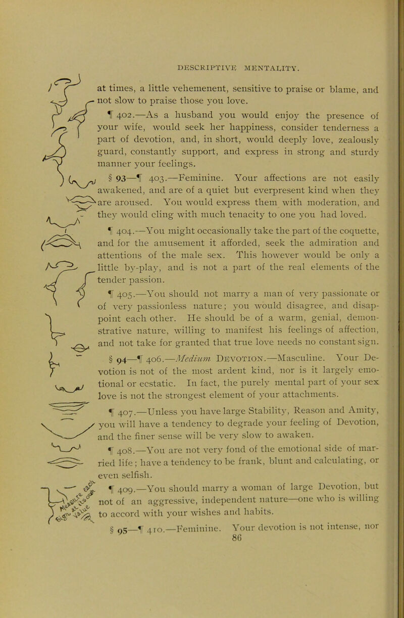 at times, a little veliemenent, sensitive to praise or blame, and not slow to praise those }^ou love. IF 402.—As a husband you would enjoy the presence of your wife, would seek her happiness, consider tenderness a part of devotion, and, in short, would deeply love, zealously guard, constantly support, and express in strong and sturdy manner your feelings. § 93—IF 403.—Feminine. Your affections are not easily awakened, and are of a quiet but everpresent kind when they are aroused. You would express them with moderation, and they would cling with much tenacity to one you had loved. IF 404.—You might occasional!} take the part of the coquette, and for the amusement it afforded, seek the admiration and attentions of the male sex. This however would be 011I3 a little by-play, and is not a part of the real elements of the tender passion. IF 405.—You should not marr} a man of ver}' passionate or of ver} passionless nature; you would disagree, and disap- point each other. He should be of a warm, genial, demon- strative nature, willing to manifest his feelings of affection, and not take for granted that true love needs no constant sign. § 94—406.—Medmm Devotion.—Masculine. Your De- votion is not of the most ardent kind, nor is it largely emo- tional or ecstatic. In fact, the purely mental part of your sex love is not the strongest element of your attachments. ^ 407.—Unless you have large StabiliH, Reason and Amit}, you will have a tendency to degrade your feeling of Devotion, and the finer sense will be very slow to awaken. IF 408.—You are not very fond of the emotional side of mar- ried life; have a tendency to be frank, blunt and calculating, or even selfish. IF 409.—You should marry a woman of large Devotion, but not of an aggressive, independent nature one who is willing to accord with )our wishes and habits. § q5—T 410 —Feminine. Your devotion is not intense, nor